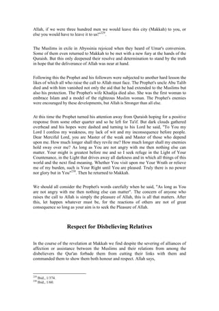 Allah, if we were three hundred men we would leave this city (Makkah) to you, or
else you would have to leave it to us!"229.


The Muslims in exile in Abyssinia rejoiced when they heard of Umar's conversion.
Some of them even returned to Makkah to be met with a new fury at the hands of the
Quraish. But this only deepened their resolve and determination to stand by the truth
in hope that the deliverance of Allah was near at hand.


Following this the Prophet and his followers were subjected to another hard lesson the
likes of which all who raise the call to Allah must face. The Prophet's uncle Abu Talib
died and with him vanished not only the aid that he had extended to the Muslims but
also his protection. The Prophet's wife Khadija died also. She was the first woman to
embrace Islam and a model of the righteous Muslim woman. The Prophet's enemies
were encouraged by these developments, but Allah is Stronger than all else.


At this time the Prophet turned his attention away from Quraish hoping for a positive
response from some other quarter and so he left for Ta'if. But dark clouds gathered
overhead and his hopes were dashed and turning to his Lord he said, "To You my
Lord I confess my weakness, my lack of wit and my inconsequence before people.
Dear Merciful Lord, you are Master of the weak and Master of those who depend
upon me. How much longer shall they revile me? How much longer shall my enemies
hold sway over me? As long as You are not angry with me then nothing else can
matter. Your might is greatest before me and so I seek refuge in the Light of Your
Countenance, in the Light that drives away all darkness and in which all things of this
world and the next find meaning. Whether You visit upon me Your Wrath or relieve
me of my burden, such is Your Right until You are pleased. Truly there is no power
nor glory but in You"230. Then he returned to Makkah.


We should all consider the Prophet's words carefully when he said, "As long as You
are not angry with me then nothing else can matter". The concern of anyone who
raises the call to Allah is simply the pleasure of Allah, this is all that matters. After
this, let happen whatever must be, for the reactions of others are not of great
consequence so long as your aim is to seek the Pleasure of Allah.



                      Respect for Disbelieving Relatives

In the course of the revelation at Makkah we find despite the severing of alliances of
affection or assistance between the Muslims and their relations from among the
disbelievers the Qur'an forbade them from cutting their links with them and
commanded them to show them both honour and respect. Allah says,


229
      Ibid., 1/374.
230
      Ibid., 1/60.
 