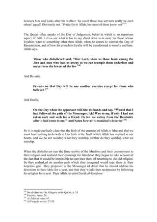 honours him and looks after his welfare. So could these two servants really be each
others' equal? Obviously not. "Praise Be to Allah, but most of them know not"239.


The Qur'an often speaks of the Day of Judgement, belief in which is an important
aspect of faith. Let us see what it has to say about what is in store for those whose
loyalties were to something other than Allah, when he comes to witness the Day of
Resurrection, and of how his erstwhile loyalty will be transformed to enmity and hate.
Allah says,


         Those who disbelieved said, "Our Lord, show us those from among the
         Jinn and men who lead us astray so we can trample them underfoot and
         make them the lowest of the low 240


And He said,


         Friends on that Day will be one another enemies except for those who
         believed 241


And finally,


         On the Day when the oppressor will bite his hands and say, "Would that I
         had followed the path of the Messenger. Ah! Woe to me, if only I had not
         taken such and such for a friend. He led me astray from the Reminder
         after it had come to me." And Satan forever is mankind's deserter 242


So it is made perfectly clear that the faith of the enemies of Allah is false and that we
must have nothing to do with it. Our faith is the Truth which Allah has inspired in our
hearts, and we do not worship what they worship, neither do they worship what we
worship.


When the disbelievers saw the firm resolve of the Muslims and their commitment to
their religion and realised their contempt for falsehood they began to take account of
the fact that it would be impossible to convince them of returning to the old religion.
So they embarked on another path which they imagined would take them to their
hopeless goal. They proposed to the Messenger of Allah that he should address his
devotions to their idols for a year, and that they would then reciprocate by following
his religion for a year. Then Allah revealed Surah al-Kaafirun:




239
    Ibn al-Qayyim, On Allegory in the Qur'an, p. 53.
240
    Fussilat, verse: 29.
241
    Az-Zukhruf verse: 67.
242
    Al-Furqa'n, verses: 27-29.
 
