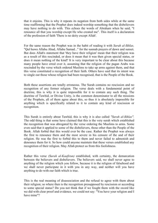 that it enjoins. This is why it repeats its negation from both sides while at the same
time reaffirming that the Prophet does indeed worship something that the disbelievers
may have nothing to do with. This echoes the words of Abraham when he said, "I
renounce all that you worship except He who created me". This itself is a declaration
of the profession of faith 'There is no deity except Allah'.


For the same reason the Prophet was in the habit of reading it with Surah al-Ikhlas,
"Qul huwa Allahu Ahad, Allahu Samad..." for the sunnah prayers of dawn and sunset.
But does Allah's statement that 'they have their religion' mean that their religion was
as a result of this rescinded, or does it mean that it was then given special status, or
does it mean nothing of the kind? It is very important to be clear about this because
many people have erred over it, assuming that the religion of the pagan Arabs was
rescinded by the verse which ordered Muslims to take up arms against them, and that
this verse constituted a recognition of their faith. Others have said that its intent was
to single out those whose religion had been recognised, that is the People of the Book.


Both these assertions are totally erroneous. The Surah contains no rescission and no
recognition of any former religion. The verse deals with a fundamental point of
doctrine, this is why it is quite impossible for it to contain any such thing. The
doctrine of Tawhid, or Divine Unity, is the common denominator to all the missions
of the Prophets, all of them agree about this, so thus it is absolutely impossible for
anything which is specifically related to it to contain any kind of rescission or
recognition.


This Surah is entirely about Tawhid, this is why it is also called "Surah al-Ikhlas".
The odd thing is that some have claimed that this is the very surah which established
the recognition that was abrogated by the verse ordering the Muslims to arms. Some
even said that it applied to some of the disbelievers, those other than the People of the
Book. Allah forbid that this would ever be the case. Rather the Prophet was always
the first to renounce them and the most severe in his censure of the and of their
religion. He was the first to forbid this to them and never failed to admonish and
denounce them for it. So how could anyone maintain that these verses established any
recognition of their religion. May Allah protect us from this foolishness.


Rather this verse (Surah al-Kaafirun) established, with certainty, the demarcation
between the believers and disbelievers. The believers said, we shall never agree to
anything of the religion which you follow, because it is the religion of falsehood and
we shall never participate in it with you in any way, and neither will you have
anything to do with our faith which is true.


This is the real meaning of disassociation and the refusal to agree with them about
their religion; so where then is the recognition presupposed by rescission or according
to some special status? Do you not think that if we fought them with the sword like
we did with clear proof and evidence, we could not say: "You have your religion and I
have mine"?
 