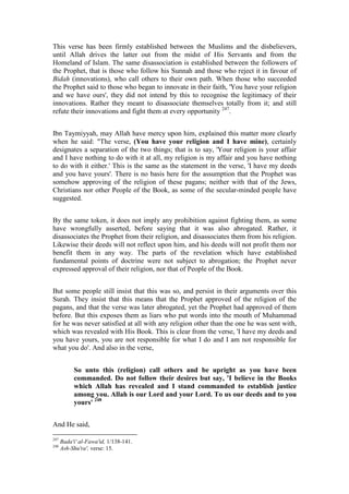 This verse has been firmly established between the Muslims and the disbelievers,
until Allah drives the latter out from the midst of His Servants and from the
Homeland of Islam. The same disassociation is established between the followers of
the Prophet, that is those who follow his Sunnah and those who reject it in favour of
Bidah (innovations), who call others to their own path. When those who succeeded
the Prophet said to those who began to innovate in their faith, 'You have your religion
and we have ours', they did not intend by this to recognise the legitimacy of their
innovations. Rather they meant to disassociate themselves totally from it; and still
refute their innovations and fight them at every opportunity 247.


Ibn Taymiyyah, may Allah have mercy upon him, explained this matter more clearly
when he said: "The verse, (You have your religion and I have mine), certainly
designates a separation of the two things; that is to say, 'Your religion is your affair
and I have nothing to do with it at all, my religion is my affair and you have nothing
to do with it either.' This is the same as the statement in the verse, 'I have my deeds
and you have yours'. There is no basis here for the assumption that the Prophet was
somehow approving of the religion of these pagans; neither with that of the Jews,
Christians nor other People of the Book, as some of the secular-minded people have
suggested.


By the same token, it does not imply any prohibition against fighting them, as some
have wrongfully asserted, before saying that it was also abrogated. Rather, it
disassociates the Prophet from their religion, and disassociates them from his religion.
Likewise their deeds will not reflect upon him, and his deeds will not profit them nor
benefit them in any way. The parts of the revelation which have established
fundamental points of doctrine were not subject to abrogation; the Prophet never
expressed approval of their religion, nor that of People of the Book.


But some people still insist that this was so, and persist in their arguments over this
Surah. They insist that this means that the Prophet approved of the religion of the
pagans, and that the verse was later abrogated, yet the Prophet had approved of them
before. But this exposes them as liars who put words into the mouth of Muhammad
for he was never satisfied at all with any religion other than the one he was sent with,
which was revealed with His Book. This is clear from the verse, 'I have my deeds and
you have yours, you are not responsible for what I do and I am not responsible for
what you do'. And also in the verse,


           So unto this (religion) call others and be upright as you have been
           commanded. Do not follow their desires but say, 'I believe in the Books
           which Allah has revealed and I stand commanded to establish justice
           among you. Allah is our Lord and your Lord. To us our deeds and to you
           yours' 248


And He said,

247
      Bada'i' al-Fawa'id, 1/138-141.
248
      Ash-Shu'ra', verse: 15.
 
