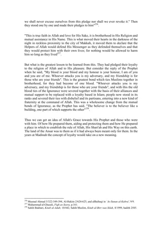 we shall never excuse ourselves from this pledge nor shall we ever revoke it." Then
they stood one by one and made their pledges to him"256.


"This is true faith in Allah and love for His Sake, it is brotherhood in His Religion and
mutual assistance in His Name. This is what moved their hearts in the darkness of the
night in reckless proximity to the city of Makkah, it moved them to declare that the
Helpers of Allah would defend His Messenger as they defended themselves and that
they would protect him with their own lives; for nothing would be allowed to harm
him so long as they lived257.


But what is the greatest lesson to be learned from this. They had pledged their loyalty
to the religion of Allah and to His pleasure. But consider the reply of the Prophet
when he said, "My blood is your blood and my honour is your honour, I am of you
and you are of me. Whoever attacks you is my adversary, and my friendship is for
those who are your friends". This is the greatest bond which ties Muslims together in
brotherhood, for they had become of one blood. "Whoever attacks you is my
adversary, and my friendship is for those who are your friends", and with this the old
blood ties of the Ignorance were severed together with the basis of their alliances and
mutual support to be replaced with a loyalty based in Islam; people now stood in its
ranks and severed their ties with disbelief and its partisans, entering into a new kind of
fraternity at the command of Allah. This was a wholesome change from the mutual
bonds of Ignorance, as the Prophet has said, "The believer is to the believer like a
building, one part of which supports the other"258.


Thus we can get an idea of Allah's Grace towards His Prophet and those who were
with him. Of how He prepared them, aiding and protecting them and how He prepared
a place in which to establish the rule of Allah, His Shari'ah and His Way on this earth.
The land of the Ansar was to them as if it had always been meant only for them. In the
years at Madinah the concept of loyalty would take on a new meaning.




256
    Musnad Ahmad 3/322-349-394, Al-Hakim 2/624-625, and alBaihaqi in `As-Sunan al-Kubra', 9/9.
257
    Muhammad al-Ghazali, Fiqh as-Seera, p.161.
258
    Sahih Bukhari, Kitab al-Adab, 10/442, Sahih Muslim, Kitab al-Birr was-Silah, 4/1999, hadith 2585.
 