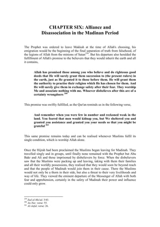 CHAPTER SIX: Alliance and
                Disassociation in the Madinan Period

The Prophet was ordered to leave Makkah at the time of Allah's choosing, his
emigration would be the beginning of the final separation of truth from falsehood, of
the legions of Allah from the minions of Satan259. But his departure also heralded the
fulfillment of Allah's promise to the believers that they would inherit the earth and all
it contains,


         Allah has promised those among you who believe and do righteous good
         deeds that He will surely grant them succession to (the present rulers) in
         the earth, just as He granted it to those before them. He will grant them
         the authority to practise their religion which He has chosen for them. And
         He will surely give them in exchange safety after their fear. They worship
         Me and associate nothing with me. Whoever disbelieves after this are of a
         certainty wrongdoers 260


This promise was swiftly fulfilled, as the Qur'an reminds us in the following verse,


         And remember when you were few in number and reckoned weak in the
         land. You feared that men would kidnap you, but We sheltered you and
         granted you assistance and granted you your needs so that you might be
         grateful 261


This same promise remains today and can be realised whenever Muslims fulfil its
single condition, which is worship Allah alone.


Once the Hijrah had been proclaimed the Muslims began leaving for Madinah. They
travelled singly and in groups, until finally none remained with the Prophet but Abu
Bakr and Ali and those imprisoned by disbelievers by force. When the disbelievers
saw that the Muslims were packing up and leaving, taking with them their families
and all their worldly possessions, they realised that they would soon be beyond reach
and that the people of Madinah would join them in their cause. There the Muslims
would not only be a thorn in their side, but also a threat to their very livelihoods and
way of life. They viewed the eminent departure of the Messenger of Allah with both
fear and apprehension, certainly in the safety of Madinah their power and influence
could only grow.



259
    Zad al-Ma'ad, 3/43.
260
    An-Nur, verse: 55.
261
    AI-Anfal, verse: 26.
 