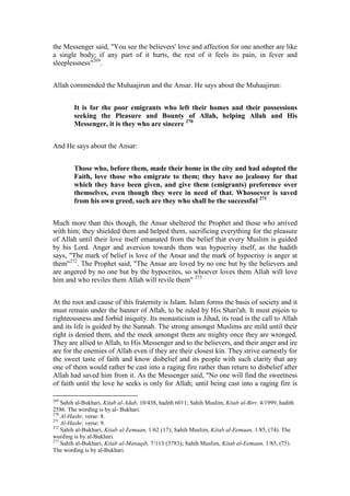the Messenger said, "You see the believers' love and affection for one another are like
a single body; if any part of it hurts, the rest of it feels its pain, in fever and
sleeplessness"269.


Allah commended the Muhaajirun and the Ansar. He says about the Muhaajirun:


        It is for the poor emigrants who left their homes and their possessions
        seeking the Pleasure and Bounty of Allah, helping Allah and His
        Messenger, it is they who are sincere 270


And He says about the Ansar:


        Those who, before them, made their home in the city and had adopted the
        Faith, love those who emigrate to them; they have no jealousy for that
        which they have been given, and give them (emigrants) preference over
        themselves, even though they were in need of that. Whosoever is saved
        from his own greed, such are they who shall be the successful 271


Much more than this though, the Ansar sheltered the Prophet and those who arrived
with him; they shielded them and helped them, sacrificing everything for the pleasure
of Allah until their love itself emanated from the belief that every Muslim is guided
by his Lord. Anger and aversion towards them was hypocrisy itself, as the hadith
says, "The mark of belief is love of the Ansar and the mark of hypocrisy is anger at
them"272. The Prophet said, "The Ansar are loved by no one but by the believers and
are angered by no one but by the hypocrites, so whoever loves them Allah will love
him and who reviles them Allah will revile them" 273


At the root and cause of this fraternity is Islam. Islam forms the basis of society and it
must remain under the banner of Allah, to be ruled by His Shari'ah. It must enjoin to
righteousness and forbid iniquity. Its monasticism is Jihad, its road is the call to Allah
and its life is guided by the Sunnah. The strong amongst Muslims are mild until their
right is denied them, and the meek amongst them are mighty once they are wronged.
They are allied to Allah, to His Messenger and to the believers, and their anger and ire
are for the enemies of Allah even if they are their closest kin. They strive earnestly for
the sweet taste of faith and know disbelief and its people with such clarity that any
one of them would rather be cast into a raging fire rather than return to disbelief after
Allah had saved him from it. As the Messenger said, "No one will find the sweetness
of faith until the love he seeks is only for Allah; until being cast into a raging fire is

269
    Sahih al-Bukhari, Kitab al-Adab, 10/438, hadith 6011; Sahih Muslim, Kitab al-Birr, 4/1999, hadith
2586. The wording is by al- Bukhari.
270
    Al-Hashr, verse: 8.
271
    Al-Hashr, verse: 9.
272
    Sahih al-Bukhari, Kitab al-Eemaan, 1/62 (17); Sahih Muslim, Kitab al-Eemaan, 1/85, (74). The
wording is by al-Bukhari.
273
    Sahih al-Bukhari, Kitab al-Manaqib, 7/113 (3783); Sahih Muslim, Kitab al-Eemaan, 1/85, (75).
The wording is by al-Bukhari.
 