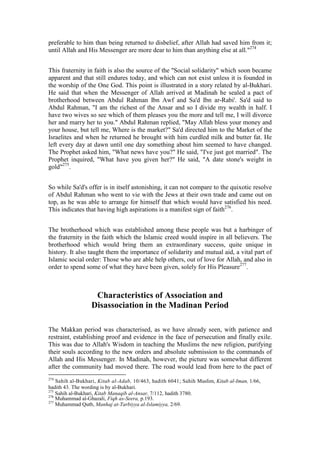preferable to him than being returned to disbelief, after Allah had saved him from it;
until Allah and His Messenger are more dear to him than anything else at all."274


This fraternity in faith is also the source of the "Social solidarity" which soon became
apparent and that still endures today, and which can not exist unless it is founded in
the worship of the One God. This point is illustrated in a story related by al-Bukhari.
He said that when the Messenger of Allah arrived at Madinah he sealed a pact of
brotherhood between Abdul Rahman Ibn Awf and Sa'd Ibn ar-Rabi'. Sa'd said to
Abdul Rahman, "I am the richest of the Ansar and so I divide my wealth in half. I
have two wives so see which of them pleases you the more and tell me, I will divorce
her and marry her to you." Abdul Rahman replied, "May Allah bless your money and
your house, but tell me, Where is the market?" Sa'd directed him to the Market of the
Israelites and when he returned he brought with him curdled milk and butter fat. He
left every day at dawn until one day something about him seemed to have changed.
The Prophet asked him, "What news have you?" He said, "I've just got married". The
Prophet inquired, "What have you given her?" He said, "A date stone's weight in
gold"275.


So while Sa'd's offer is in itself astonishing, it can not compare to the quixotic resolve
of Abdul Rahman who went to vie with the Jews at their own trade and came out on
top, as he was able to arrange for himself that which would have satisfied his need.
This indicates that having high aspirations is a manifest sign of faith276.


The brotherhood which was established among these people was but a harbinger of
the fraternity in the faith which the Islamic creed would inspire in all believers. The
brotherhood which would bring them an extraordinary success, quite unique in
history. It also taught them the importance of solidarity and mutual aid, a vital part of
Islamic social order: Those who are able help others, out of love for Allah, and also in
order to spend some of what they have been given, solely for His Pleasure277.



                   Characteristics of Association and
                  Disassociation in the Madinan Period

The Makkan period was characterised, as we have already seen, with patience and
restraint, establishing proof and evidence in the face of persecution and finally exile.
This was due to Allah's Wisdom in teaching the Muslims the new religion, purifying
their souls according to the new orders and absolute submission to the commands of
Allah and His Messenger. In Madinah, however, the picture was somewhat different
after the community had moved there. The road would lead from here to the pact of
274
    Sahih al-Bukhari, Kitab al-Adab, 10/463, hadith 6041; Sahih Muslim, Kitab al-Iman, 1/66,
hadith 43. The wording is by al-Bukhari.
275
    Sahih al-Bukhari, Kitab Manaqib al-Ansar, 7/112, hadith 3780.
276
    Muhammad al-Ghazali, Fiqh as-Seera, p.193.
277
    Muhammad Qutb, Manhaj at-Tarbiyya al-Islamiyya, 2/69.
 