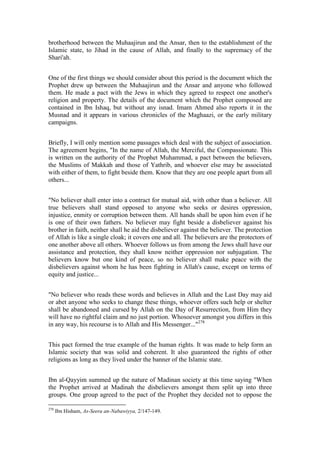 brotherhood between the Muhaajirun and the Ansar, then to the establishment of the
Islamic state, to Jihad in the cause of Allah, and finally to the supremacy of the
Shari'ah.


One of the first things we should consider about this period is the document which the
Prophet drew up between the Muhaajirun and the Ansar and anyone who followed
them. He made a pact with the Jews in which they agreed to respect one another's
religion and property. The details of the document which the Prophet composed are
contained in Ibn Ishaq, but without any isnad. Imam Ahmed also reports it in the
Musnad and it appears in various chronicles of the Maghaazi, or the early military
campaigns.


Briefly, I will only mention some passages which deal with the subject of association.
The agreement begins, "In the name of Allah, the Merciful, the Compassionate. This
is written on the authority of the Prophet Muhammad, a pact between the believers,
the Muslims of Makkah and those of Yathrib, and whoever else may be associated
with either of them, to fight beside them. Know that they are one people apart from all
others...


"No believer shall enter into a contract for mutual aid, with other than a believer. All
true believers shall stand opposed to anyone who seeks or desires oppression,
injustice, enmity or corruption between them. All hands shall be upon him even if he
is one of their own fathers. No believer may fight beside a disbeliever against his
brother in faith, neither shall he aid the disbeliever against the believer. The protection
of Allah is like a single cloak; it covers one and all. The believers are the protectors of
one another above all others. Whoever follows us from among the Jews shall have our
assistance and protection, they shall know neither oppression nor subjugation. The
believers know but one kind of peace, so no believer shall make peace with the
disbelievers against whom he has been fighting in Allah's cause, except on terms of
equity and justice...


"No believer who reads these words and believes in Allah and the Last Day may aid
or abet anyone who seeks to change these things, whoever offers such help or shelter
shall be abandoned and cursed by Allah on the Day of Resurrection, from Him they
will have no rightful claim and no just portion. Whosoever amongst you differs in this
in any way, his recourse is to Allah and His Messenger..."278


This pact formed the true example of the human rights. It was made to help form an
Islamic society that was solid and coherent. It also guaranteed the rights of other
religions as long as they lived under the banner of the Islamic state.


Ibn al-Qayyim summed up the nature of Madinan society at this time saying "When
the Prophet arrived at Madinah the disbelievers amongst them split up into three
groups. One group agreed to the pact of the Prophet they decided not to oppose the

278
      Ibn Hisham, As-Seera an-Nabawiyya, 2/147-149.
 