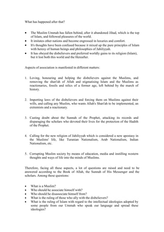 What has happened after that?


   The Muslim Ummah has fallen behind, after it abandoned Jihad, which is the top
    of Islam, and followed pleasures of the world.
   It imitates other nations and become engrossed in luxuries and comfort.
   It's thoughts have been confused because it mixed up the pure principles of Islam
    with heresy of human beings and philosophies of Jahiliyyah.
   It has obeyed the disbelievers and preferred worldly gains to its religion (Islam),
    but it lost both this world and the Hereafter.


Aspects of association is manifested in different matters:


1. Loving, honouring and helping the disbelievers against the Muslims, and
   removing the shari'ah of Allah and stigmatising Islam and the Muslims as
   reactionaries, fossils and relics of a former age, left behind by the march of
   history.


2. Importing laws of the disbelievers and forcing them on Muslims against their
   wills, and calling any Muslim, who wants Allah's Shari'ah to be implemented, an
   extremists and a reactionary.


3. Casting doubt about the Sunnah of the Prophet, attacking its records and
   disparaging the scholars who devoted their lives for the protection of the Hadith
   of the Prophet.


4. Calling for the new religion of Jahiliyyah which is considered a new apostasy in
   the Muslims' life, like Turanian Nationalism, Arab Nationalism, Indian
   Nationalism, etc.


5. Corrupting Muslim society by means of education, media and instilling western
   thoughts and ways of life into the minds of Muslims.


Therefore, facing all these aspects, a lot of questions are raised and need to be
answered according to the Book of Allah, the Sunnah of His Messenger and the
scholars. Among these questions:


   What is a Muslim?
   Who should he associate himself with?
   Who should he disassociate himself from?
   What is the ruling of those who ally with the disbelievers?
   What is the ruling of Islam with regard to the intellectual ideologies adopted by
    some people from our Ummah who speak our language and spread these
    ideologies?
 