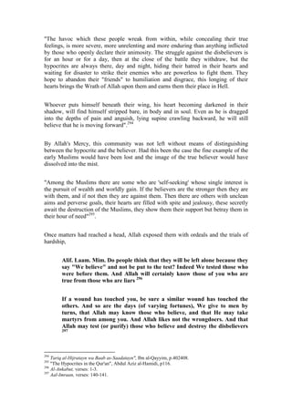 "The havoc which these people wreak from within, while concealing their true
feelings, is more severe, more unrelenting and more enduring than anything inflicted
by those who openly declare their animosity. The struggle against the disbelievers is
for an hour or for a day, then at the close of the battle they withdraw, but the
hypocrites are always there, day and night, hiding their hatred in their hearts and
waiting for disaster to strike their enemies who are powerless to fight them. They
hope to abandon their "friends" to humiliation and disgrace, this longing of their
hearts brings the Wrath of Allah upon them and earns them their place in Hell.


Whoever puts himself beneath their wing, his heart becoming darkened in their
shadow, will find himself stripped bare, in body and in soul. Even as he is dragged
into the depths of pain and anguish, lying supine crawling backward, he will still
believe that he is moving forward".294


By Allah's Mercy, this community was not left without means of distinguishing
between the hypocrite and the believer. Had this been the case the fine example of the
early Muslims would have been lost and the image of the true believer would have
dissolved into the mist.


"Among the Muslims there are some who are 'self-seeking' whose single interest is
the pursuit of wealth and worldly gain. If the believers are the stronger then they are
with them, and if not then they are against them. Then there are others with unclean
aims and perverse goals, their hearts are filled with spite and jealousy, these secretly
await the destruction of the Muslims, they show them their support but betray them in
their hour of need"295.


Once matters had reached a head, Allah exposed them with ordeals and the trials of
hardship,


        Alif. Laam. Mim. Do people think that they will be left alone because they
        say "We believe" and not be put to the test? Indeed We tested those who
        were before them. And Allah will certainly know those of you who are
        true from those who are liars 296


        If a wound has touched you, be sure a similar wound has touched the
        others. And so are the days (of varying fortunes), We give to men by
        turns, that Allah may know those who believe, and that He may take
        martyrs from among you. And Allah likes not the wrongdoers. And that
        Allah may test (or purify) those who believe and destroy the disbelievers
        297




294
    Tariq al-Hijratayn wa Baab as-Saadatayn", Ibn al-Qayyim, p.402408.
295
    "The Hypocrites in the Qur'an", Abdul Aziz al-Hamidi, p116.
296
    Al-Ankabut, verses: 1-3.
297
    Aal-Imraan, verses: 140-141.
 