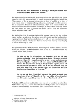 Allah will not leave the believers in the state in which you are now, until
           He distinguishes the wicked from the good 298


The separation of good and evil is a necessary distinction, and trial is the Divine
means by which this is accomplished, by it souls are tested and burnished with Truth.
Allah requires of His servants perfect devotion, in times of hardship as in times of
ease, even in times of extreme suffering and duress. Allah's right over His servant is
that of unqualified devotion in all circumstances. There is no success without this
devotion, no heart may be invigorated except by it, as nobody feels life except in heat
and cold, hunger and thirst, exhaustion and fatigue. By such trials and tribulations
human beings are made whole299.


The subject has been thoroughly discussed by scholars, both ancient and modern.
Indeed we have already seen the various types of hypocrite and the legal positions
regarding them in the preceding introduction, so we will now turn our attention to the
most prominent of their activities and the most characteristic ruses by which they try
to subvert the message of Islam.


The greatest mischief of the hypocrites is their siding with the Jews and the Christians
against the Muslims. The Qur'an exposes them, in the act, a number of times, this
example is from Surah al-Hashr:


           Did you not see (O Muhammad) the hypocrites who say to their
           disbelieving brothers from the People of the Book, "If you are expelled,
           then we will go with you, and we shall never obey anyone against you, and
           if they start fighting you, then we will come to your aid"? Allah Himself is
           Witness that they are liars. Surely, if they (Jews) are expelled, never will
           they (hypocrites) go out with them, and if they are attacked, they will
           never help them. And if they do help them, they (hypocrites) will turn
           their backs, so they will not be victorious 300


           Did you not see those (hypocrites) who take for friends a people upon
           whom is the Wrath of Allah (Jews). They are neither of you (Muslims)
           nor of them (Jews), and they swear to a lie and they know it well 301


As-Sudiy and Muqaatil reported that this verse was said to have been revealed about
Abdullah Ibn Ubay and Abdullah Ibn Nabtil, two of the hypocrites. One of these men
used to sit with the Prophet and inform the Jews. Another similar verse says,




298
      Aal-Imraan, verse: 179.
299
    "Ighathatu al-Luhfan", Ibn al-Qayyim, 190.
300
    Al-Hash r, verses: 11-12.
301
    Al-Mujadilah, verse:14.
 