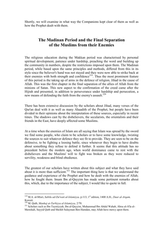 Shortly, we will examine in what way the Companions kept clear of them as well as
how the Prophet dealt with them.



           The Madinan Period and the Final Separation
                of the Muslims from their Enemies

The religious education during the Makkan period was characterised by personal
spiritual development, patience under hardship, preaching the word and building up
the community in numbers, despite the restrictions imposed upon them. The Madinan
period, while based upon the same principles and methods, differed from this in its
style since the believer's hand was not stayed and they were now able to strike back at
their enemies with both strength and confidence319. Thus the most prominent feature
of this period is the taking up of arms in the defence of religion, Jihad in the cause of
Allah. This was the first chapter in the final separation of the allies of Allah from the
minions of Satan. This new aspect to the confirmation of the creed came after the
Hijrah and presented, in addition to perseverance under hardship and persecution, a
new means of defending the faith from the enemy's assault.320


There has been extensive discussion by the scholars about Jihad, many verses of the
Qur'an deal with it as well as many Ahaadith of the Prophet, but people have been
divided in their opinions about the interpretation of these sources, especially in recent
times. The shadows cast by the disbelievers, the secularists, the orientalists and their
friends in the East, have deeply affected some Muslims.


At a time when the enemies of Islam are all saying that Islam was spread by the sword
we find some people, who claim to be scholars or to have some knowledge, twisting
the sources to suit whatever defence they see fit to provide. They are seen to be on the
defensive, to be fighting a loosing battle, since whenever they begin to have doubts
about something they refuse to defend it further. It seems that this attitude has no
precedent before the modern age, when world dominance came to rest with the
disbelievers and the Muslims' will to fight was broken as they were reduced to
servility, weakness and blind obedience.


The greatest of our scholars have written about this subject and what they have said
about it is more than sufficient.321 The important thing here is that we understand the
guidance and experience of the Prophet and how he dealt with the enemies of Allah;
how he fought them. Imam Ibn al-Qayyim has made some pertinent remarks about
this, which, due to the importance of the subject, I would like to quote in full.


319
    M.A. al-Misri, Sabilu ad-Da'wati al-Islamiyya, p.113, 1st edition, 1400 A.H., Daar al-Arqam,
Kuwait.
320
    M. Qutb, Manhaj at-Tarbiyya al-Islamiyya, 2/70.
321
    Scholars such as Ibn Taymiyyah, Ibn al-Qayyim, Muhammad Ibn Abdul Wahab, Abou al-A'la al-
Mawdudi, Sayyid Qutb and Sheikh Sulayman Ben Hamdan, may Allah have mercy upon them.
 
