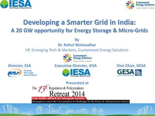 Developing a Smarter Grid in India: 
A 20 GW opportunity for Energy Storage & Micro-Grids 
By 
Dr. Rahul Walawalkar 
VP, Emerging Tech & Markets, Customized Energy Solutions 
Director, ESA Executive Director, IESA Vice Chair, GESA 
Presented at 
 