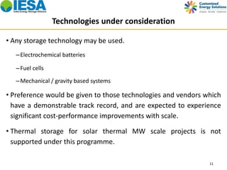 Technologies under consideration 
• Any storage technology may be used. 
–Electrochemical batteries 
–Fuel cells 
–Mechanical / gravity based systems 
• Preference would be given to those technologies and vendors which 
have a demonstrable track record, and are expected to experience 
significant cost-performance improvements with scale. 
• Thermal storage for solar thermal MW scale projects is not 
supported under this programme. 
11 
 