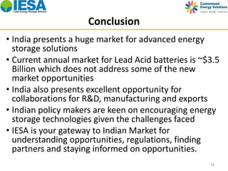 Conclusion 
• India presents a huge market for advanced energy 
storage solutions 
• Current annual market for Lead Acid batteries is ~$3.5 
Billion which does not address some of the new 
market opportunities 
• India also presents excellent opportunity for 
collaborations for R&D, manufacturing and exports 
• Indian policy makers are keen on encouraging energy 
storage technologies given the challenges faced 
• IESA is your gateway to Indian Market for 
understanding opportunities, regulations, finding 
partners and staying informed on opportunities. 
18 
 