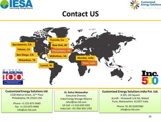 Contact US 
Customized Energy Solutions India Pvt. Ltd. 
20 
A 501, GO Square 
Aundh - Hinjewadi Link Rd, Wakad 
Pune, Maharashtra 411057 India 
Phone: 91-20-32407682 
info@ces-ltd.com 
Customized Energy Solutions Ltd. 
1528 Walnut Street, 22nd Floor 
Philadelphia, PA 19102 USA 
Phone: +1-215-875-9440 
Fax: +1-215-875-9490 
info@ces-ltd.com 
Dr. Rahul Walawalkar 
Executive Director, 
India Energy Storage Alliance 
rahul@ces-ltd.com 
US Cell: +1-516-639-5391 
India Cell: +91-950-303-1765 
