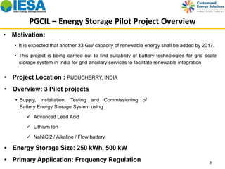PGCIL – Energy Storage Pilot Project Overview 
• It is expected that another 33 GW capacity of renewable energy shall be added by 2017. 
• This project is being carried out to find suitability of battery technologies for grid scale 
storage system in India for grid ancillary services to facilitate renewable integration 
8 
• Motivation: 
• Project Location : PUDUCHERRY, INDIA 
• Overview: 3 Pilot projects 
• Supply, Installation, Testing and Commissioning of 
Battery Energy Storage System using : 
 Advanced Lead Acid 
 Lithium Ion 
 NaNiCl2 / Alkaline / Flow battery 
• Energy Storage Size: 250 kWh, 500 kW 
• Primary Application: Frequency Regulation 
 