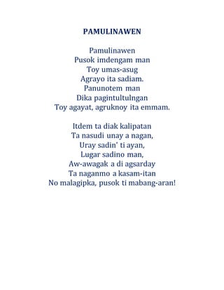 PAMULINAWEN
Pamulinawen
Pusok imdengam man
Toy umas-asug
Agrayo ita sadiam.
Panunotem man
Dika pagintultulngan
Toy agayat, agruknoy ita emmam.
Itdem ta diak kalipatan
Ta nasudi unay a nagan,
Uray sadin' ti ayan,
Lugar sadino man,
Aw-awagak a di agsarday
Ta naganmo a kasam-itan
No malagipka, pusok ti mabang-aran!
 