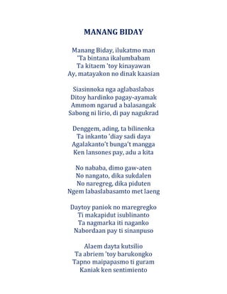 MANANG BIDAY
Manang Biday, ilukatmo man
'Ta bintana ikalumbabam
Ta kitaem 'toy kinayawan
Ay, matayakon no dinak kaasian
Siasinnoka nga aglabaslabas
Ditoy hardinko pagay-ayamak
Ammom ngarud a balasangak
Sabong ni lirio, di pay nagukrad
Denggem, ading, ta bilinenka
Ta inkanto 'diay sadi daya
Agalakanto't bunga't mangga
Ken lansones pay, adu a kita
No nababa, dimo gaw-aten
No nangato, dika sukdalen
No naregreg, dika piduten
Ngem labaslabasamto met laeng
Daytoy paniok no maregregko
Ti makapidut isublinanto
Ta nagmarka iti naganko
Nabordaan pay ti sinanpuso
Alaem dayta kutsilio
Ta abriem 'toy barukongko
Tapno maipapasmo ti guram
Kaniak ken sentimiento
 