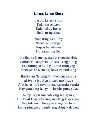 Leron, Leron Sinta
Leron, Leron, sinta
Buko ng papaya
Dala dala’y buslo
Sisidlan ng sinta
Pagdating sa dulo’y
Nabali ang sanga,
Kapos kapalaran
Humanap ng iba.
Halika na Neneng, tayo’y manampalok
Dalhin mo ang buslo, sisidlan ng hinog
Pagdating sa dulo’y uunda-undayog
Kumapit ka Neneng, baka ka mahulog.
Halika na Neneng at tayo’y magsimba
At iyong isuot ang baro mo’t saya
Ang baro mo’t sayang pagkaganda-ganda
Kay ganda ng kulay — berde, puti, pula.
Ako’y ibigin mo, lalaking matapang
Ang baril ko’y pito, ang sundang ko’y siyam
Ang lalakarin ko’y parte ng dinulang
Isang pinggang pansit ang aking kalaban.
 