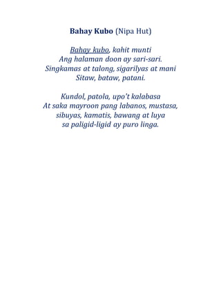 Bahay Kubo (Nipa Hut)
Bahay kubo, kahit munti
Ang halaman doon ay sari-sari.
Singkamas at talong, sigarilyas at mani
Sitaw, bataw, patani.
Kundol, patola, upo't kalabasa
At saka mayroon pang labanos, mustasa,
sibuyas, kamatis, bawang at luya
sa paligid-ligid ay puro linga.
 