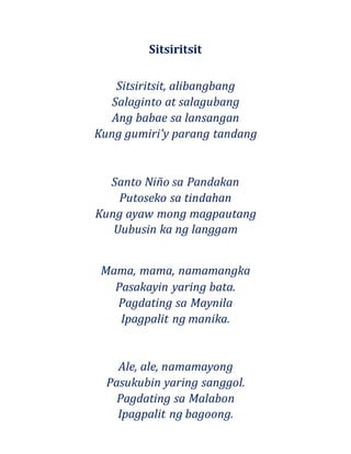 Sitsiritsit
Sitsiritsit, alibangbang
Salaginto at salagubang
Ang babae sa lansangan
Kung gumiri'y parang tandang
Santo Niño sa Pandakan
Putoseko sa tindahan
Kung ayaw mong magpautang
Uubusin ka ng langgam
Mama, mama, namamangka
Pasakayin yaring bata.
Pagdating sa Maynila
Ipagpalit ng manika.
Ale, ale, namamayong
Pasukubin yaring sanggol.
Pagdating sa Malabon
Ipagpalit ng bagoong.
 
