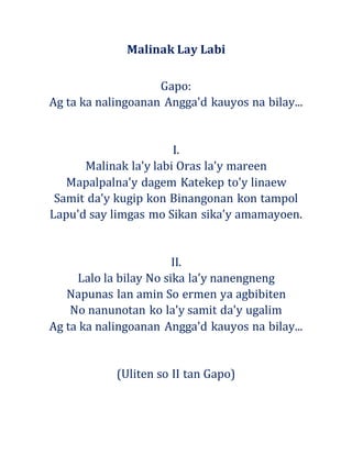 Malinak Lay Labi
Gapo:
Ag ta ka nalingoanan Angga'd kauyos na bilay...
I.
Malinak la'y labi Oras la'y mareen
Mapalpalna'y dagem Katekep to'y linaew
Samit da'y kugip kon Binangonan kon tampol
Lapu'd say limgas mo Sikan sika'y amamayoen.
II.
Lalo la bilay No sika la'y nanengneng
Napunas lan amin So ermen ya agbibiten
No nanunotan ko la'y samit da'y ugalim
Ag ta ka nalingoanan Angga'd kauyos na bilay...
(Uliten so II tan Gapo)
 