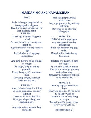 MASDAN MO ANG KAPALIGIRAN
INTRO
Wala ka bang napapansin? Sa
iyong mga kapaligiran.
Kay dumi na ng hangin, pati na
ang mga ilog natin.
REFRAIN 1
Hindi nga masama ang pag-
unlad
At malayu-layo na rin ang ating
narating
Ngunit masdan mo ang tubig sa
dagat
Dati'y kulay asul, ngayo'y
naging itim.
Ang mga duming ating ikinalat
sa hangin
Sa langit, 'wag na nating
paabutin
Upang kung tayo'y pumanaw
man
Sariwang hangin, sa langit
natin matitikman.
REFRAIN 2
Mayro'n lang akong hinihiling
Sa aking pagpanaw, sana ay
tag-ulan
Gitara ko ay aking dadalhin
Upang sa ulap na lang tayo
magkantahan.
Ang mga batang ngayon lang
isinilang
May hangin pa kayang
matitikman
May mga puno pa kaya silang
aakyatin
May mga ilog pa kayang
lalanguyan.
REFRAIN 3
Bakit 'di natin pag-isipan
Ang nangyayari sa ating
kapaligiran
Hindi nga masama ang pag-
unlad
Kung hindi nakakasira ng
kalikasan.
Darating ang panahon, mga
ibong gala
Ay wala nang madadapuan
Masdan mo ang mga punong
dati ay kay tatag
Ngayon'y namamatay dahil sa
ating kalokohan.
REFRAIN 4
Lahat ng bagay na narito sa
lupa
Biyayang galing sa Diyos kahit
nu'ng ika'y wala pa
Ingatan natin at 'wag nang
sirain pa
'Pagkat 'pag Kanyang binawi,
tayo'y mawawala na.
[repeat refrain 2]
 