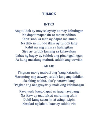 TULDOK
INTRO
Ang tuldok ay may salaysay at may kahulugan
Na dapat mapansin at maintindihan
Kahit sino ka man ay dapat malaman
Na dito sa mundo ikaw ay tuldok lang
Kahit na ang araw sa kalangitan
Siya ay tuldok lamang sa kalawakan
Lahat ng bagay ay tuldok ang pinanggalingan
At kung masdang mabuti, tuldok ang uuwian
AD LIB
Tingnan mong mabuti ang 'sang katauhan
Maraming nag-aaway, tuldok lang ang dahilan
Sa aking nakita, ako'y natawa lang
'Pagkat ang nangyayari'y malaking kahibangan
Kaya wala kang dapat na ipagmayabang
Na ikaw ay mautak at maraming alam
Dahil kung susuriin at ating iisipin
Katulad ng lahat, ikaw ay tuldok rin
 