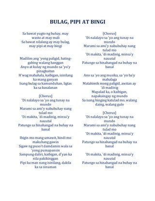 BULAG, PIPI AT BINGI
Sa bawat yugto ng buhay, may
wasto at may mali
Sa bawat nilalang ay may bulag,
may pipi at may bingi
Madilim ang 'yong paligid, hating-
gabing walang hanggan
Anyo at kulay ng mundo sa 'yo'y
pinagkaitan
H'wag mabahala, kaibigan, isinilang
ka mang ganyan
Isang bulag sa kamunduhan, ligtas
ka sa kasalanan
[Chorus]
'Di nalalayo sa 'yo ang tunay na
mundo
Marami sa ami'y nabubuhay nang
tulad mo
'Di makita, 'di madinig, minsa'y
nauutal
Patungo sa hinahangad na buhay na
banal
Ibigin mo mang umawit, hindi mo
makuhang gawin
Sigaw ng puso't damdamin wala sa
'yong pumapansin
Sampung daliri, kaibigan, d'yan ka
nila pakikinggan
Pipi ka man nang isinilang, dakila
ka sa sinuman
[Chorus]
'Di nalalayo sa 'yo ang tunay na
mundo
Marami sa ami'y nabubuhay nang
tulad mo
'Di makita, 'di madinig, minsa'y
nauutal
Patungo sa hinahangad na buhay na
banal
Ano sa 'yo ang musika, sa 'yo ba'y
mahalaga
Matahimik mong paligid, awitan ay
'di madinig
Mapalad ka, o kaibigan,
napakaingay ng mundo
Sa isang binging katulad mo, walang
daing, walang gulo
[Chorus]
'Di nalalayo sa 'yo ang tunay na
mundo
Marami sa ami'y nabubuhay nang
tulad mo
'Di makita, 'di madinig, minsa'y
nauutal
Patungo sa hinahangad na buhay na
banal
'Di makita, 'di madinig, minsa'y
nauutal
Patungo sa hinahangad na buhay na
banal
 