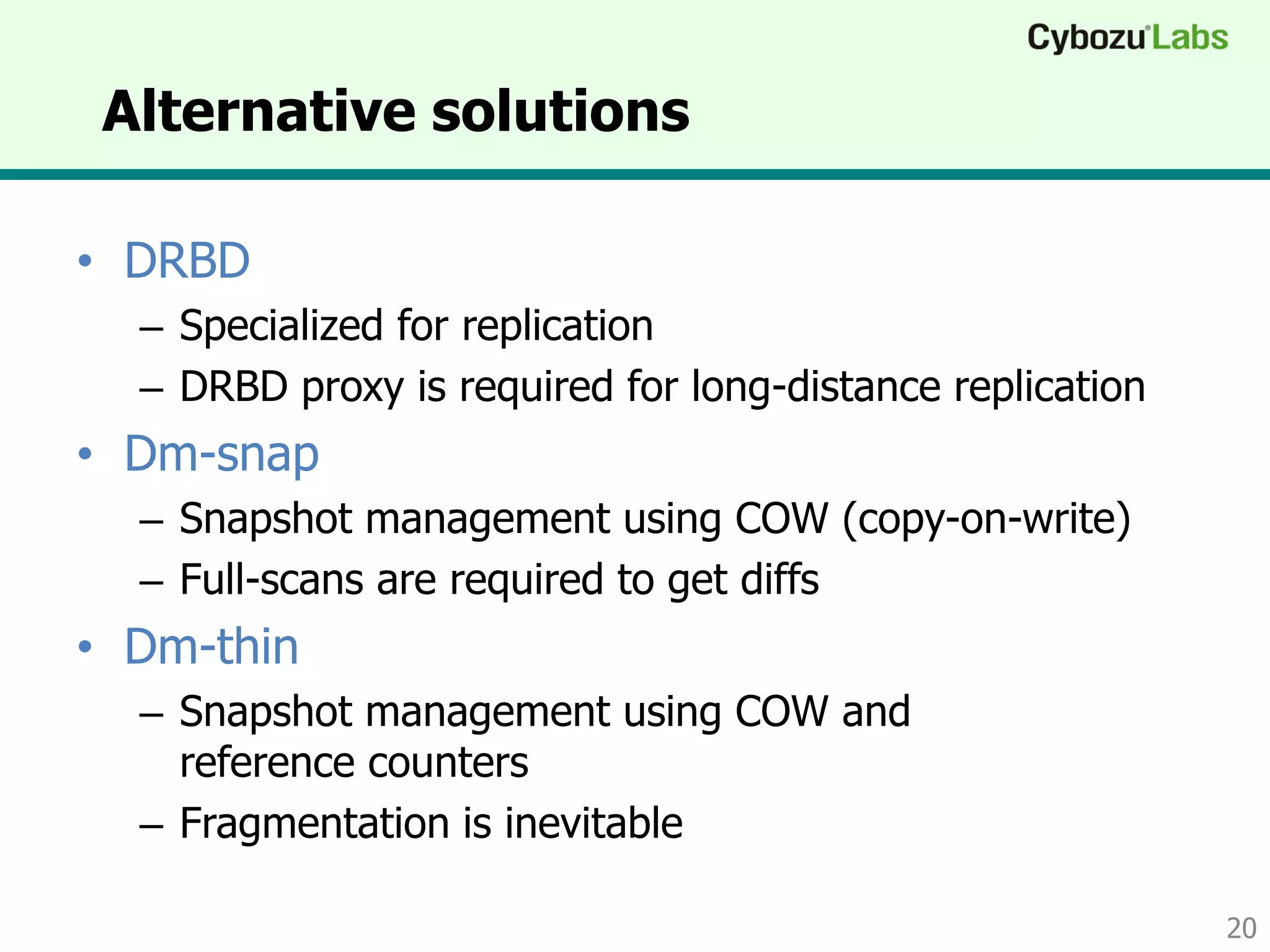 Alternative solutions
• DRBD
– Specialized for replication
– DRBD proxy is required for long-distance replication
• Dm-snap
– Snapshot management using COW (copy-on-write)
– Full-scans are required to get diffs
• Dm-thin
– Snapshot management using COW and
reference counters
– Fragmentation is inevitable
20
 