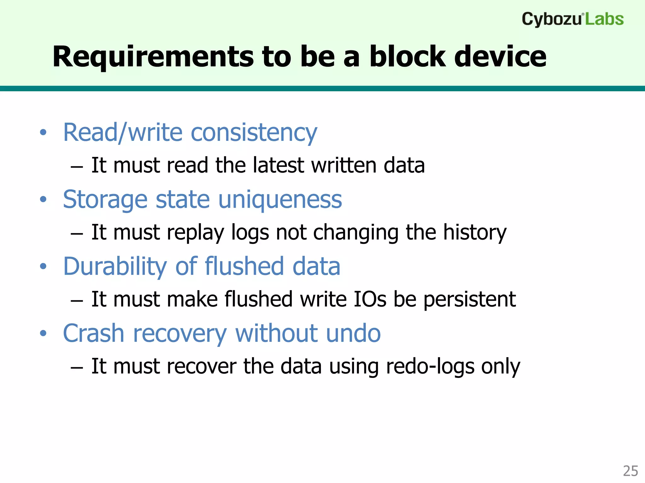 Requirements to be a block device
• Read/write consistency
– It must read the latest written data
• Storage state uniqueness
– It must replay logs not changing the history
• Durability of flushed data
– It must make flushed write IOs be persistent
• Crash recovery without undo
– It must recover the data using redo-logs only
25
 
