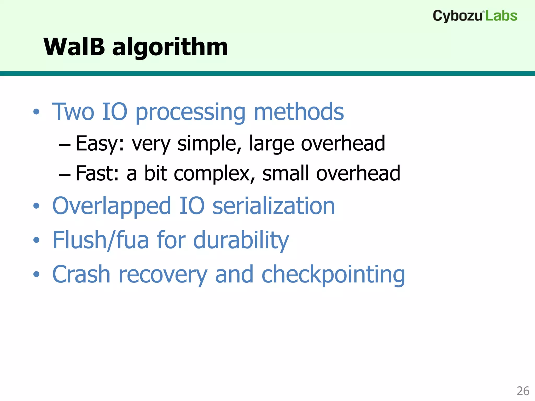 WalB algorithm
• Two IO processing methods
– Easy: very simple, large overhead
– Fast: a bit complex, small overhead
• Overlapped IO serialization
• Flush/fua for durability
• Crash recovery and checkpointing
26
 