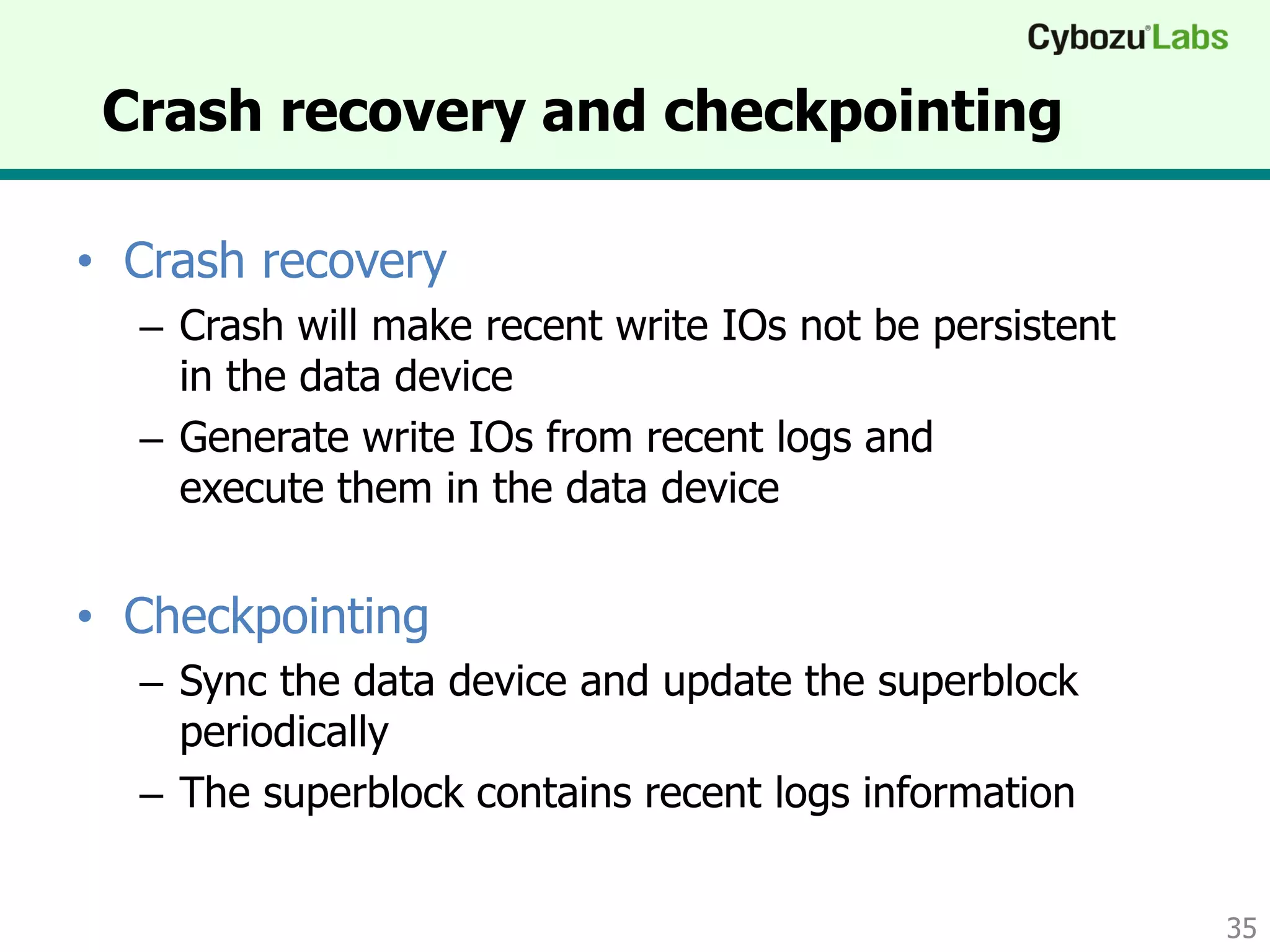 Crash recovery and checkpointing
• Crash recovery
– Crash will make recent write IOs not be persistent
in the data device
– Generate write IOs from recent logs and
execute them in the data device
• Checkpointing
– Sync the data device and update the superblock
periodically
– The superblock contains recent logs information
35
 
