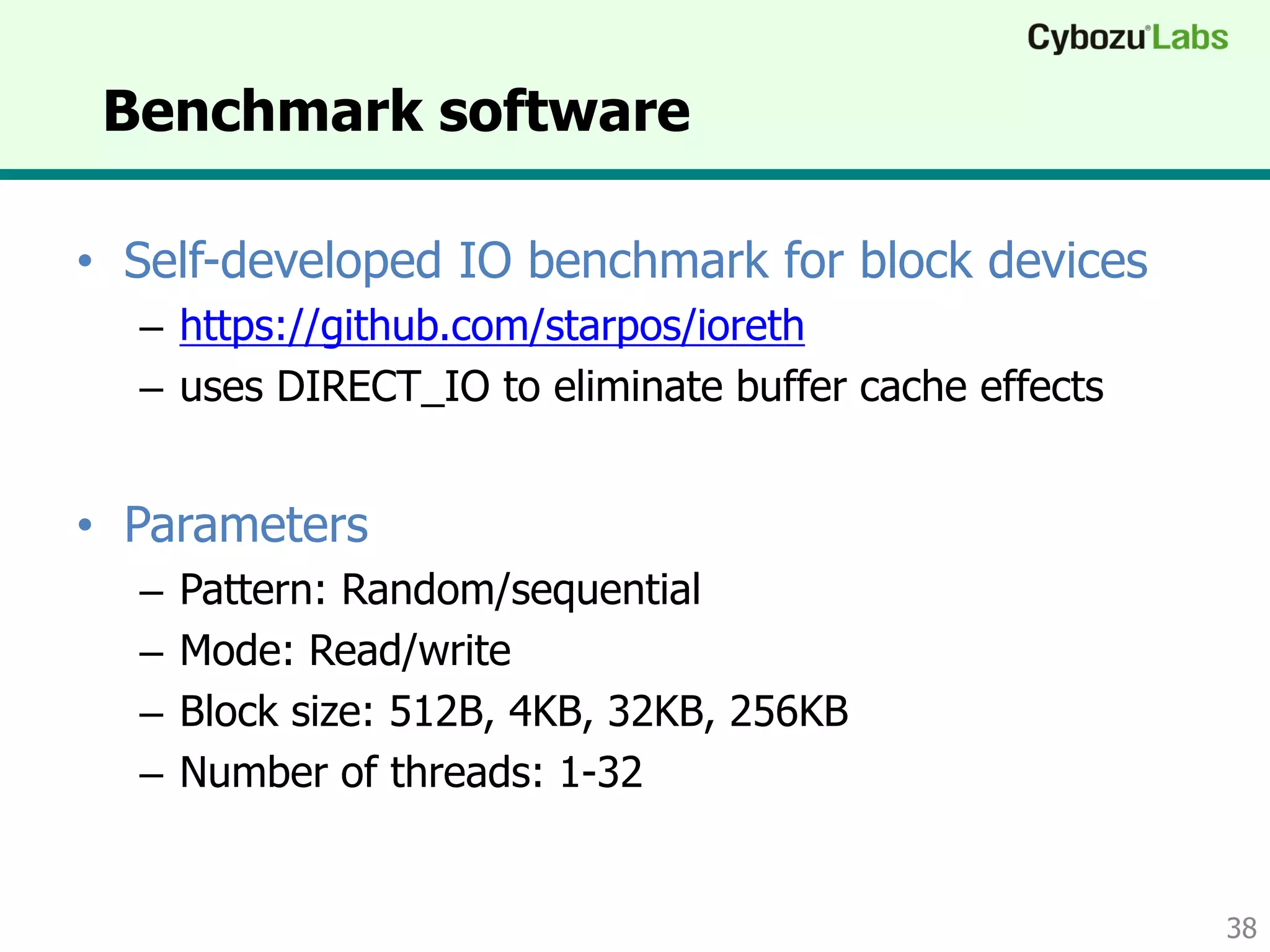Benchmark software
• Self-developed IO benchmark for block devices
– https://github.com/starpos/ioreth
– uses DIRECT_IO to eliminate buffer cache effects
• Parameters
– Pattern: Random/sequential
– Mode: Read/write
– Block size: 512B, 4KB, 32KB, 256KB
– Concurrency: 1-32
38
 