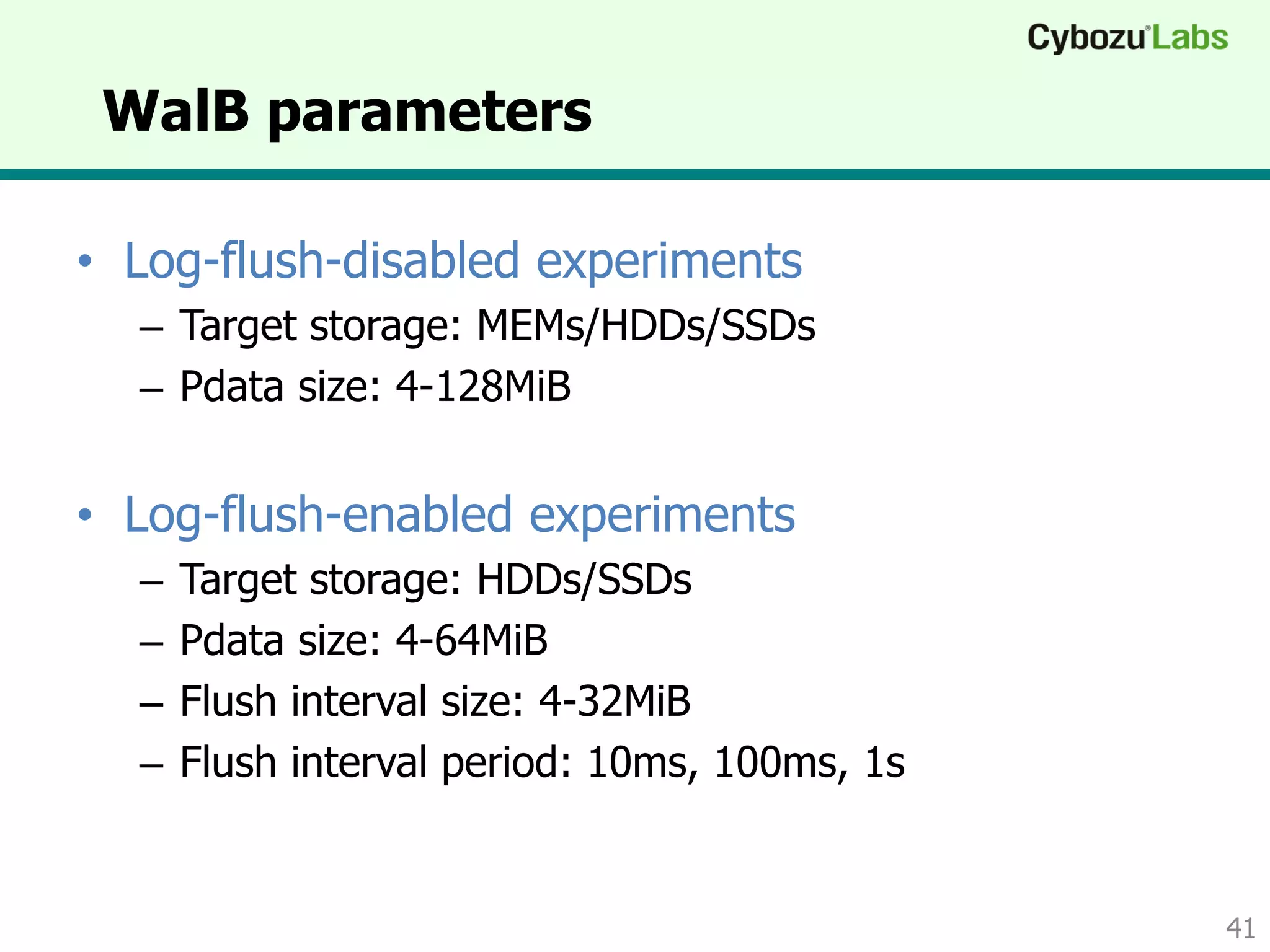 WalB parameters
• Log-flush-disabled experiments
– Target storage: MEMs/HDDs/SSDs
– Pdata size: 4-128MiB
• Log-flush-enabled experiments
– Target storage: HDDs/SSDs
– Pdata size: 4-64MiB
– Flush interval size: 4-32MiB
– Flush interval period: 10ms, 100ms, 1s
41
 