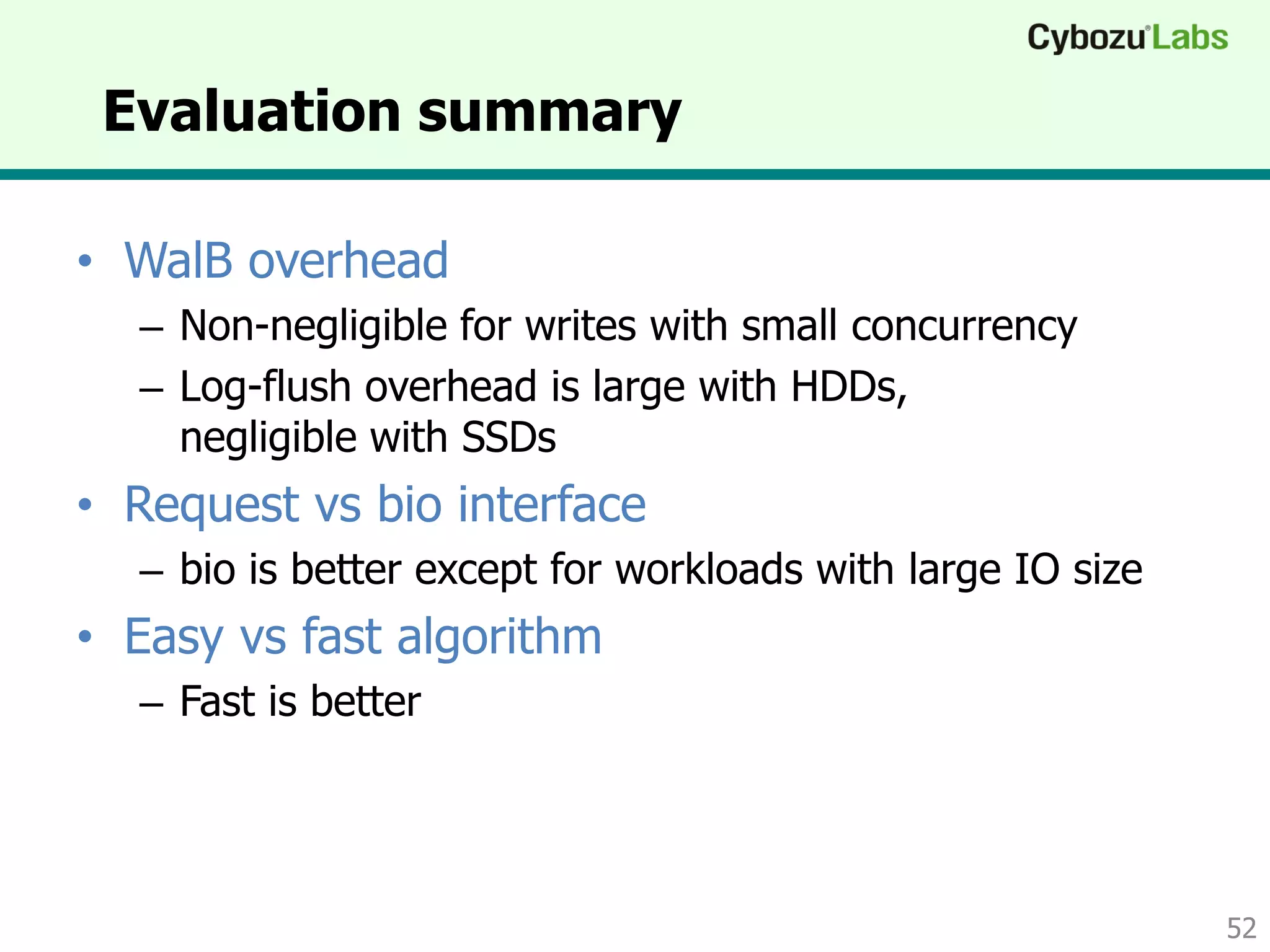 Evaluation summary
• WalB overhead
– Non-negligible for writes with small concurrency
– Log-flush overhead is large with HDDs,
negligible with SSDs
• Request vs bio interface
– bio is better except for workloads with large IO size
• Easy vs fast algorithm
– Fast is better
52
 
