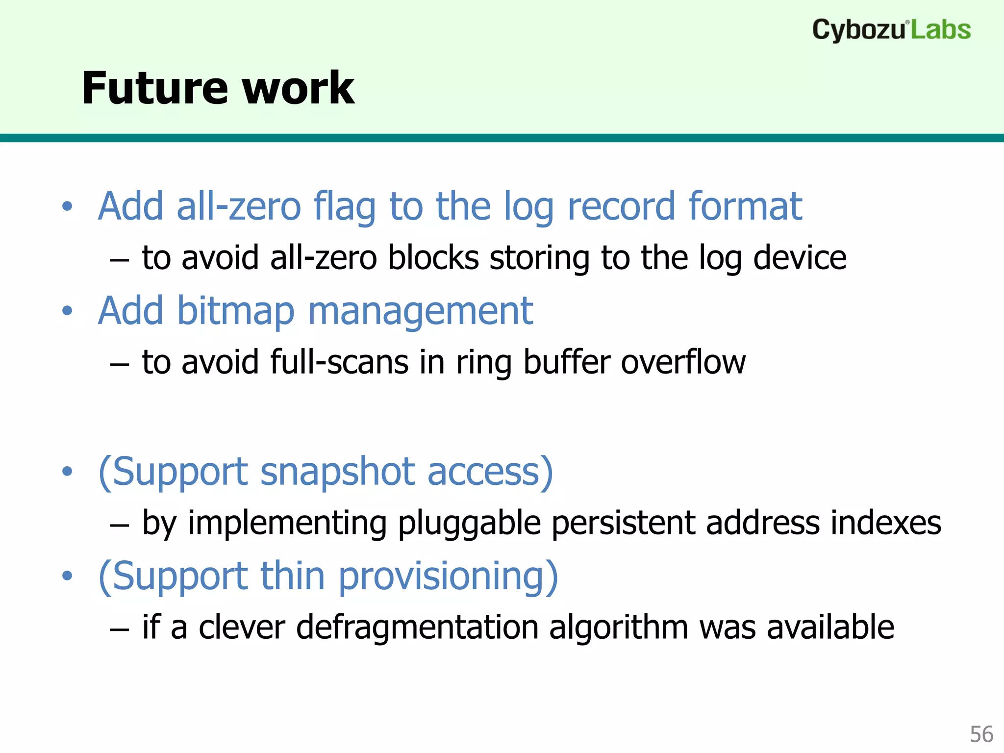 Future work
• Add all-zero flag to the log record format
– to avoid all-zero blocks storing to the log device
• Add bitmap management
– to avoid full-scans in ring buffer overflow
• (Support snapshot access)
– by implementing pluggable persistent address indexes
• (Support thin provisioning)
– if a clever defragmentation algorithm was available
56
 