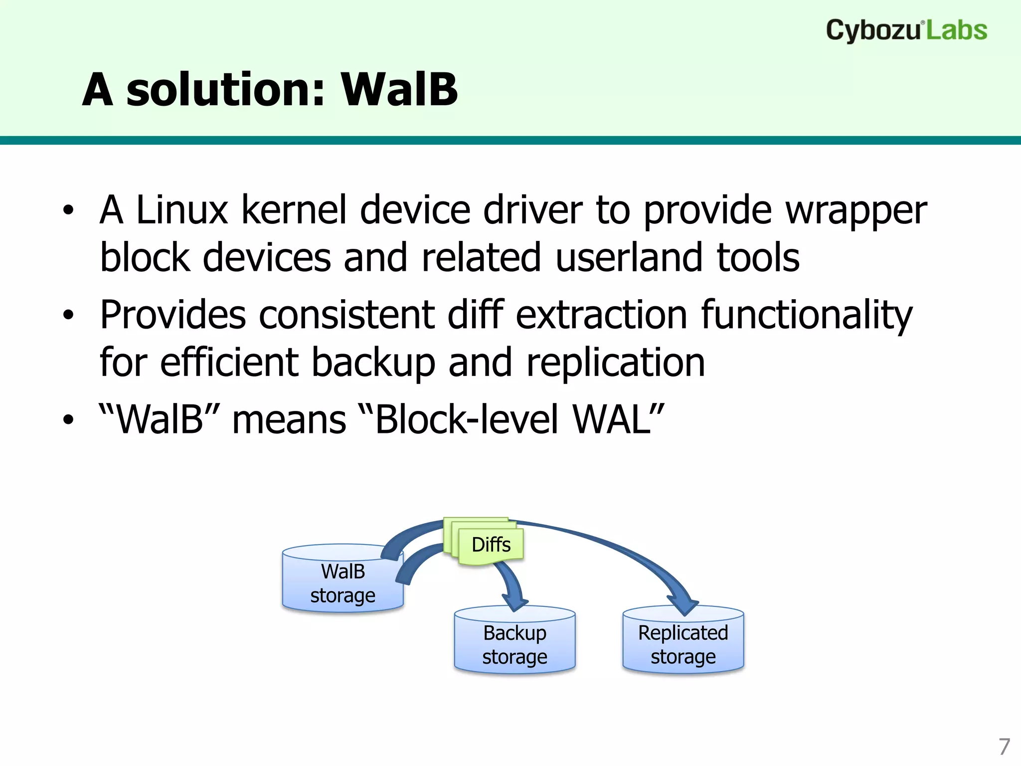 • A Linux kernel device driver to provide wrapper
block devices and related userland tools
• Provides consistent diff extraction functionality
for efficient backup and replication
• “WalB” means “Block-level WAL”
A solution: WalB
7
WalB
storage
Backup
storage
Replicated
storage
Diffs
 