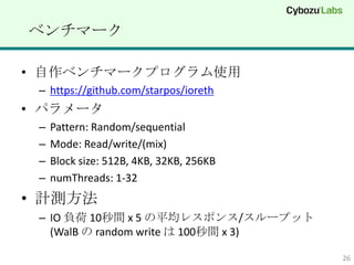 ٥ީ`

? ٥ީ`ץʹ
 C https://github.com/starpos/ioreth
? ѥ`
 C   Pattern: Random/sequential
 C   Mode: Read/write/(mix)
 C   Block size: 512B, 4KB, 32KB, 256KB
 C   numThreads: 1-32
? Ӌy
 C IO ؓ 10g x 5 ƽ쥹ݥ/`ץå
   (WalB  random write  100g x 3)

                                          26
 