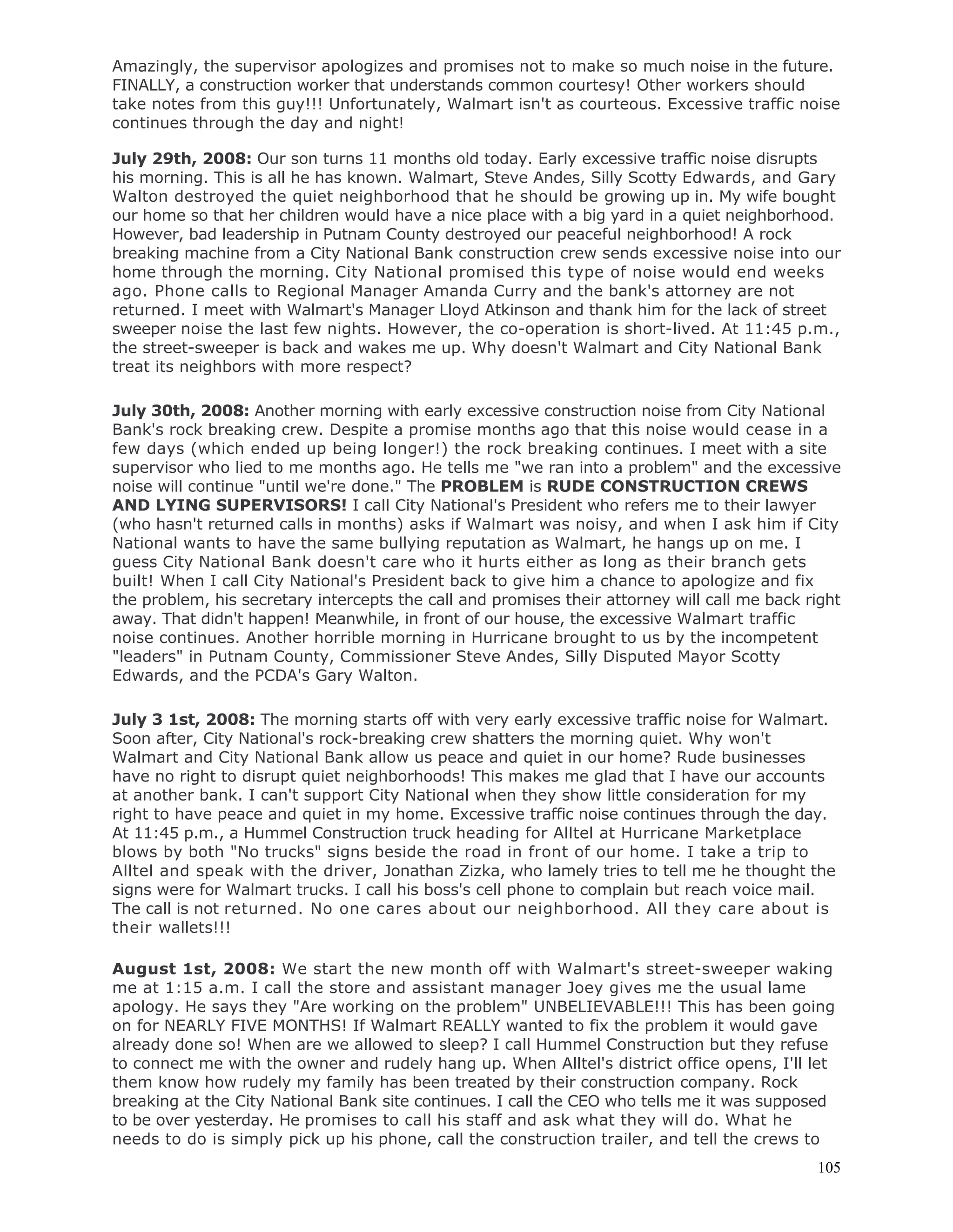 105
Amazingly, the supervisor apologizes and promises not to make so much noise in the future.
FINALLY, a construction worker that understands common courtesy! Other workers should
take notes from this guy!!! Unfortunately, Walmart isn't as courteous. Excessive traffic noise
continues through the day and night!
July 29th, 2008: Our son turns 11 months old today. Early excessive traffic noise disrupts
his morning. This is all he has known. Walmart, Steve Andes, Silly Scotty Edwards, and Gary
Walton destroyed the quiet neighborhood that he should be growing up in. My wife bought
our home so that her children would have a nice place with a big yard in a quiet neighborhood.
However, bad leadership in Putnam County destroyed our peaceful neighborhood! A rock
breaking machine from a City National Bank construction crew sends excessive noise into our
home through the morning. City National promised this type of noise would end weeks
ago. Phone calls to Regional Manager Amanda Curry and the bank's attorney are not
returned. I meet with Walmart's Manager Lloyd Atkinson and thank him for the lack of street
sweeper noise the last few nights. However, the co-operation is short-lived. At 11:45 p.m.,
the street-sweeper is back and wakes me up. Why doesn't Walmart and City National Bank
treat its neighbors with more respect?
July 30th, 2008: Another morning with early excessive construction noise from City National
Bank's rock breaking crew. Despite a promise months ago that this noise would cease in a
few days (which ended up being longer!) the rock breaking continues. I meet with a site
supervisor who lied to me months ago. He tells me "we ran into a problem" and the excessive
noise will continue "until we're done." The PROBLEM is RUDE CONSTRUCTION CREWS
AND LYING SUPERVISORS! I call City National's President who refers me to their lawyer
(who hasn't returned calls in months) asks if Walmart was noisy, and when I ask him if City
National wants to have the same bullying reputation as Walmart, he hangs up on me. I
guess City National Bank doesn't care who it hurts either as long as their branch gets
built! When I call City National's President back to give him a chance to apologize and fix
the problem, his secretary intercepts the call and promises their attorney will call me back right
away. That didn't happen! Meanwhile, in front of our house, the excessive Walmart traffic
noise continues. Another horrible morning in Hurricane brought to us by the incompetent
"leaders" in Putnam County, Commissioner Steve Andes, Silly Disputed Mayor Scotty
Edwards, and the PCDA's Gary Walton.
July 3 1st, 2008: The morning starts off with very early excessive traffic noise for Walmart.
Soon after, City National's rock-breaking crew shatters the morning quiet. Why won't
Walmart and City National Bank allow us peace and quiet in our home? Rude businesses
have no right to disrupt quiet neighborhoods! This makes me glad that I have our accounts
at another bank. I can't support City National when they show little consideration for my
right to have peace and quiet in my home. Excessive traffic noise continues through the day.
At 11:45 p.m., a Hummel Construction truck heading for Alltel at Hurricane Marketplace
blows by both "No trucks" signs beside the road in front of our home. I take a trip to
Alltel and speak with the driver, Jonathan Zizka, who lamely tries to tell me he thought the
signs were for Walmart trucks. I call his boss's cell phone to complain but reach voice mail.
The call is not returned. No one cares about our neighborhood. All they care about is
their wallets!!!
August 1st, 2008: We start the new month off with Walmart's street-sweeper waking
me at 1:15 a.m. I call the store and assistant manager Joey gives me the usual lame
apology. He says they "Are working on the problem" UNBELIEVABLE!!! This has been going
on for NEARLY FIVE MONTHS! If Walmart REALLY wanted to fix the problem it would gave
already done so! When are we allowed to sleep? I call Hummel Construction but they refuse
to connect me with the owner and rudely hang up. When Alltel's district office opens, I'll let
them know how rudely my family has been treated by their construction company. Rock
breaking at the City National Bank site continues. I call the CEO who tells me it was supposed
to be over yesterday. He promises to call his staff and ask what they will do. What he
needs to do is simply pick up his phone, call the construction trailer, and tell the crews to
 