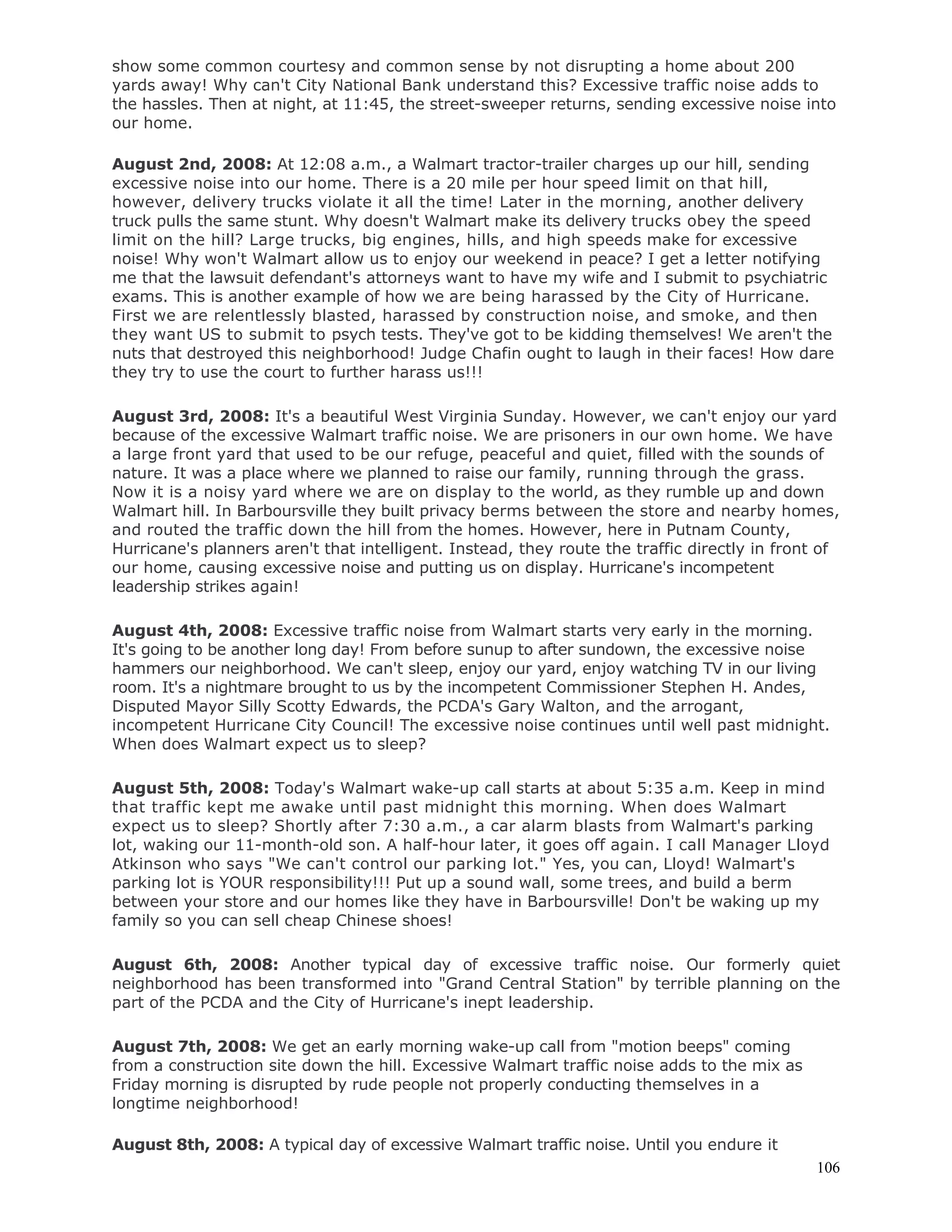 106
show some common courtesy and common sense by not disrupting a home about 200
yards away! Why can't City National Bank understand this? Excessive traffic noise adds to
the hassles. Then at night, at 11:45, the street-sweeper returns, sending excessive noise into
our home.
August 2nd, 2008: At 12:08 a.m., a Walmart tractor-trailer charges up our hill, sending
excessive noise into our home. There is a 20 mile per hour speed limit on that hill,
however, delivery trucks violate it all the time! Later in the morning, another delivery
truck pulls the same stunt. Why doesn't Walmart make its delivery trucks obey the speed
limit on the hill? Large trucks, big engines, hills, and high speeds make for excessive
noise! Why won't Walmart allow us to enjoy our weekend in peace? I get a letter notifying
me that the lawsuit defendant's attorneys want to have my wife and I submit to psychiatric
exams. This is another example of how we are being harassed by the City of Hurricane.
First we are relentlessly blasted, harassed by construction noise, and smoke, and then
they want US to submit to psych tests. They've got to be kidding themselves! We aren't the
nuts that destroyed this neighborhood! Judge Chafin ought to laugh in their faces! How dare
they try to use the court to further harass us!!!
August 3rd, 2008: It's a beautiful West Virginia Sunday. However, we can't enjoy our yard
because of the excessive Walmart traffic noise. We are prisoners in our own home. We have
a large front yard that used to be our refuge, peaceful and quiet, filled with the sounds of
nature. It was a place where we planned to raise our family, running through the grass.
Now it is a noisy yard where we are on display to the world, as they rumble up and down
Walmart hill. In Barboursville they built privacy berms between the store and nearby homes,
and routed the traffic down the hill from the homes. However, here in Putnam County,
Hurricane's planners aren't that intelligent. Instead, they route the traffic directly in front of
our home, causing excessive noise and putting us on display. Hurricane's incompetent
leadership strikes again!
August 4th, 2008: Excessive traffic noise from Walmart starts very early in the morning.
It's going to be another long day! From before sunup to after sundown, the excessive noise
hammers our neighborhood. We can't sleep, enjoy our yard, enjoy watching TV in our living
room. It's a nightmare brought to us by the incompetent Commissioner Stephen H. Andes,
Disputed Mayor Silly Scotty Edwards, the PCDA's Gary Walton, and the arrogant,
incompetent Hurricane City Council! The excessive noise continues until well past midnight.
When does Walmart expect us to sleep?
August 5th, 2008: Today's Walmart wake-up call starts at about 5:35 a.m. Keep in mind
that traffic kept me awake until past midnight this morning. When does Walmart
expect us to sleep? Shortly after 7:30 a.m., a car alarm blasts from Walmart's parking
lot, waking our 11-month-old son. A half-hour later, it goes off again. I call Manager Lloyd
Atkinson who says "We can't control our parking lot." Yes, you can, Lloyd! Walmart's
parking lot is YOUR responsibility!!! Put up a sound wall, some trees, and build a berm
between your store and our homes like they have in Barboursville! Don't be waking up my
family so you can sell cheap Chinese shoes!
August 6th, 2008: Another typical day of excessive traffic noise. Our formerly quiet
neighborhood has been transformed into "Grand Central Station" by terrible planning on the
part of the PCDA and the City of Hurricane's inept leadership.
August 7th, 2008: We get an early morning wake-up call from "motion beeps" coming
from a construction site down the hill. Excessive Walmart traffic noise adds to the mix as
Friday morning is disrupted by rude people not properly conducting themselves in a
longtime neighborhood!
August 8th, 2008: A typical day of excessive Walmart traffic noise. Until you endure it
 