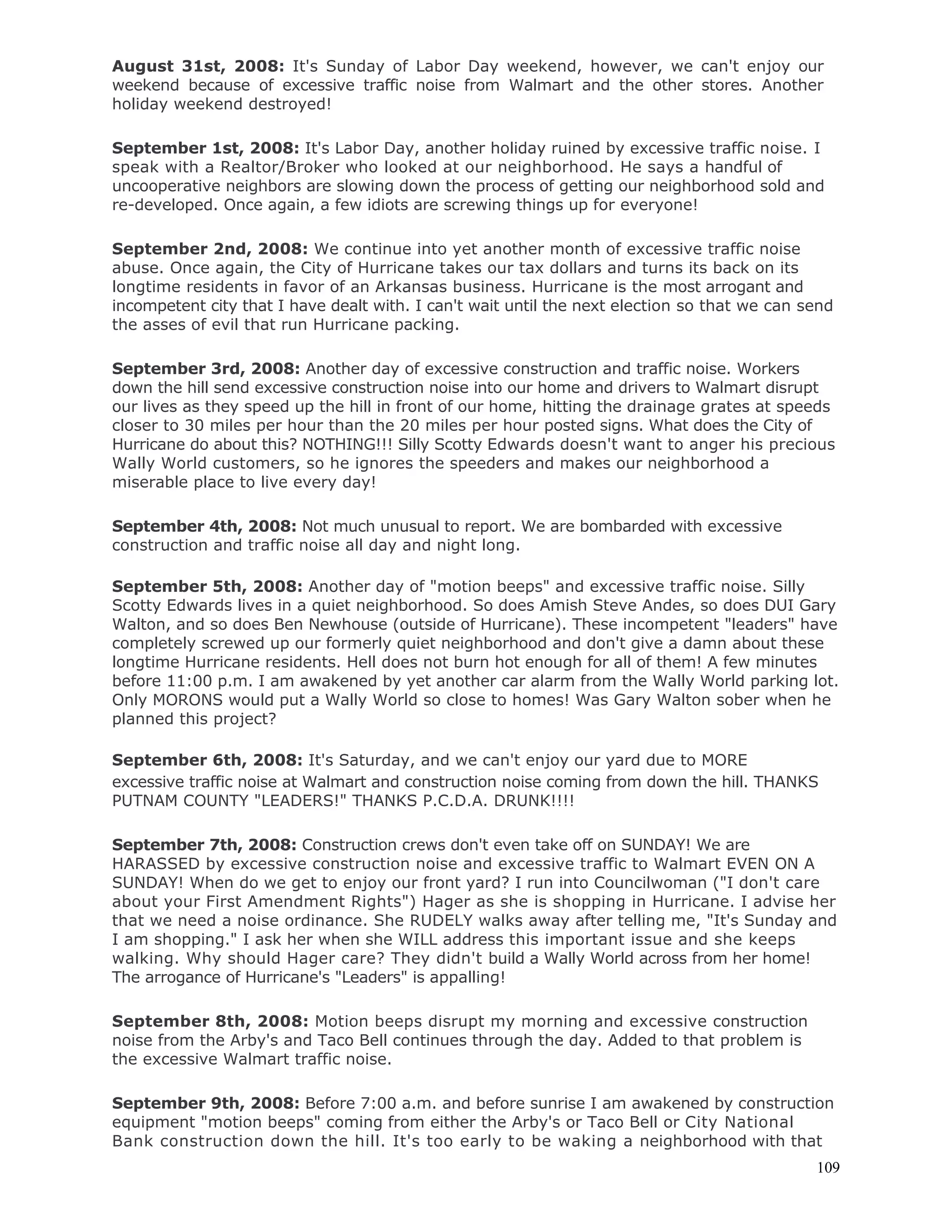 109
August 31st, 2008: It's Sunday of Labor Day weekend, however, we can't enjoy our
weekend because of excessive traffic noise from Walmart and the other stores. Another
holiday weekend destroyed!
September 1st, 2008: It's Labor Day, another holiday ruined by excessive traffic noise. I
speak with a Realtor/Broker who looked at our neighborhood. He says a handful of
uncooperative neighbors are slowing down the process of getting our neighborhood sold and
re-developed. Once again, a few idiots are screwing things up for everyone!
September 2nd, 2008: We continue into yet another month of excessive traffic noise
abuse. Once again, the City of Hurricane takes our tax dollars and turns its back on its
longtime residents in favor of an Arkansas business. Hurricane is the most arrogant and
incompetent city that I have dealt with. I can't wait until the next election so that we can send
the asses of evil that run Hurricane packing.
September 3rd, 2008: Another day of excessive construction and traffic noise. Workers
down the hill send excessive construction noise into our home and drivers to Walmart disrupt
our lives as they speed up the hill in front of our home, hitting the drainage grates at speeds
closer to 30 miles per hour than the 20 miles per hour posted signs. What does the City of
Hurricane do about this? NOTHING!!! Silly Scotty Edwards doesn't want to anger his precious
Wally World customers, so he ignores the speeders and makes our neighborhood a
miserable place to live every day!
September 4th, 2008: Not much unusual to report. We are bombarded with excessive
construction and traffic noise all day and night long.
September 5th, 2008: Another day of "motion beeps" and excessive traffic noise. Silly
Scotty Edwards lives in a quiet neighborhood. So does Amish Steve Andes, so does DUI Gary
Walton, and so does Ben Newhouse (outside of Hurricane). These incompetent "leaders" have
completely screwed up our formerly quiet neighborhood and don't give a damn about these
longtime Hurricane residents. Hell does not burn hot enough for all of them! A few minutes
before 11:00 p.m. I am awakened by yet another car alarm from the Wally World parking lot.
Only MORONS would put a Wally World so close to homes! Was Gary Walton sober when he
planned this project?
September 6th, 2008: It's Saturday, and we can't enjoy our yard due to MORE
excessive traffic noise at Walmart and construction noise coming from down the hill. THANKS
PUTNAM COUNTY "LEADERS!" THANKS P.C.D.A. DRUNK!!!!
September 7th, 2008: Construction crews don't even take off on SUNDAY! We are
HARASSED by excessive construction noise and excessive traffic to Walmart EVEN ON A
SUNDAY! When do we get to enjoy our front yard? I run into Councilwoman ("I don't care
about your First Amendment Rights") Hager as she is shopping in Hurricane. I advise her
that we need a noise ordinance. She RUDELY walks away after telling me, "It's Sunday and
I am shopping." I ask her when she WILL address this important issue and she keeps
walking. Why should Hager care? They didn't build a Wally World across from her home!
The arrogance of Hurricane's "Leaders" is appalling!
September 8th, 2008: Motion beeps disrupt my morning and excessive construction
noise from the Arby's and Taco Bell continues through the day. Added to that problem is
the excessive Walmart traffic noise.
September 9th, 2008: Before 7:00 a.m. and before sunrise I am awakened by construction
equipment "motion beeps" coming from either the Arby's or Taco Bell or City National
Bank construction down the hill. It's too early to be waking a neighborhood with that
 