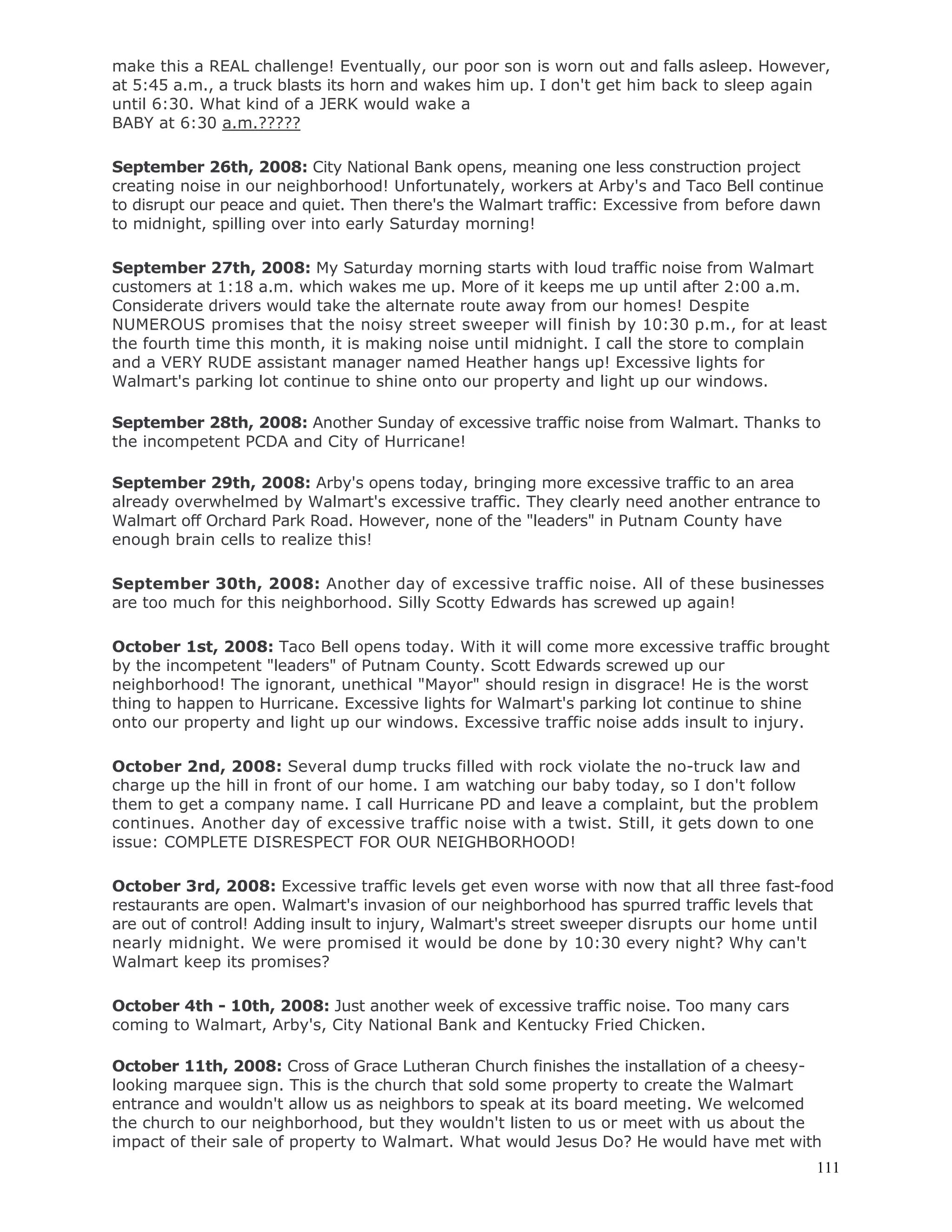111
make this a REAL challenge! Eventually, our poor son is worn out and falls asleep. However,
at 5:45 a.m., a truck blasts its horn and wakes him up. I don't get him back to sleep again
until 6:30. What kind of a JERK would wake a
BABY at 6:30 a.m.?????
September 26th, 2008: City National Bank opens, meaning one less construction project
creating noise in our neighborhood! Unfortunately, workers at Arby's and Taco Bell continue
to disrupt our peace and quiet. Then there's the Walmart traffic: Excessive from before dawn
to midnight, spilling over into early Saturday morning!
September 27th, 2008: My Saturday morning starts with loud traffic noise from Walmart
customers at 1:18 a.m. which wakes me up. More of it keeps me up until after 2:00 a.m.
Considerate drivers would take the alternate route away from our homes! Despite
NUMEROUS promises that the noisy street sweeper will finish by 10:30 p.m., for at least
the fourth time this month, it is making noise until midnight. I call the store to complain
and a VERY RUDE assistant manager named Heather hangs up! Excessive lights for
Walmart's parking lot continue to shine onto our property and light up our windows.
September 28th, 2008: Another Sunday of excessive traffic noise from Walmart. Thanks to
the incompetent PCDA and City of Hurricane!
September 29th, 2008: Arby's opens today, bringing more excessive traffic to an area
already overwhelmed by Walmart's excessive traffic. They clearly need another entrance to
Walmart off Orchard Park Road. However, none of the "leaders" in Putnam County have
enough brain cells to realize this!
September 30th, 2008: Another day of excessive traffic noise. All of these businesses
are too much for this neighborhood. Silly Scotty Edwards has screwed up again!
October 1st, 2008: Taco Bell opens today. With it will come more excessive traffic brought
by the incompetent "leaders" of Putnam County. Scott Edwards screwed up our
neighborhood! The ignorant, unethical "Mayor" should resign in disgrace! He is the worst
thing to happen to Hurricane. Excessive lights for Walmart's parking lot continue to shine
onto our property and light up our windows. Excessive traffic noise adds insult to injury.
October 2nd, 2008: Several dump trucks filled with rock violate the no-truck law and
charge up the hill in front of our home. I am watching our baby today, so I don't follow
them to get a company name. I call Hurricane PD and leave a complaint, but the problem
continues. Another day of excessive traffic noise with a twist. Still, it gets down to one
issue: COMPLETE DISRESPECT FOR OUR NEIGHBORHOOD!
October 3rd, 2008: Excessive traffic levels get even worse with now that all three fast-food
restaurants are open. Walmart's invasion of our neighborhood has spurred traffic levels that
are out of control! Adding insult to injury, Walmart's street sweeper disrupts our home until
nearly midnight. We were promised it would be done by 10:30 every night? Why can't
Walmart keep its promises?
October 4th - 10th, 2008: Just another week of excessive traffic noise. Too many cars
coming to Walmart, Arby's, City National Bank and Kentucky Fried Chicken.
October 11th, 2008: Cross of Grace Lutheran Church finishes the installation of a cheesy-
looking marquee sign. This is the church that sold some property to create the Walmart
entrance and wouldn't allow us as neighbors to speak at its board meeting. We welcomed
the church to our neighborhood, but they wouldn't listen to us or meet with us about the
impact of their sale of property to Walmart. What would Jesus Do? He would have met with
 