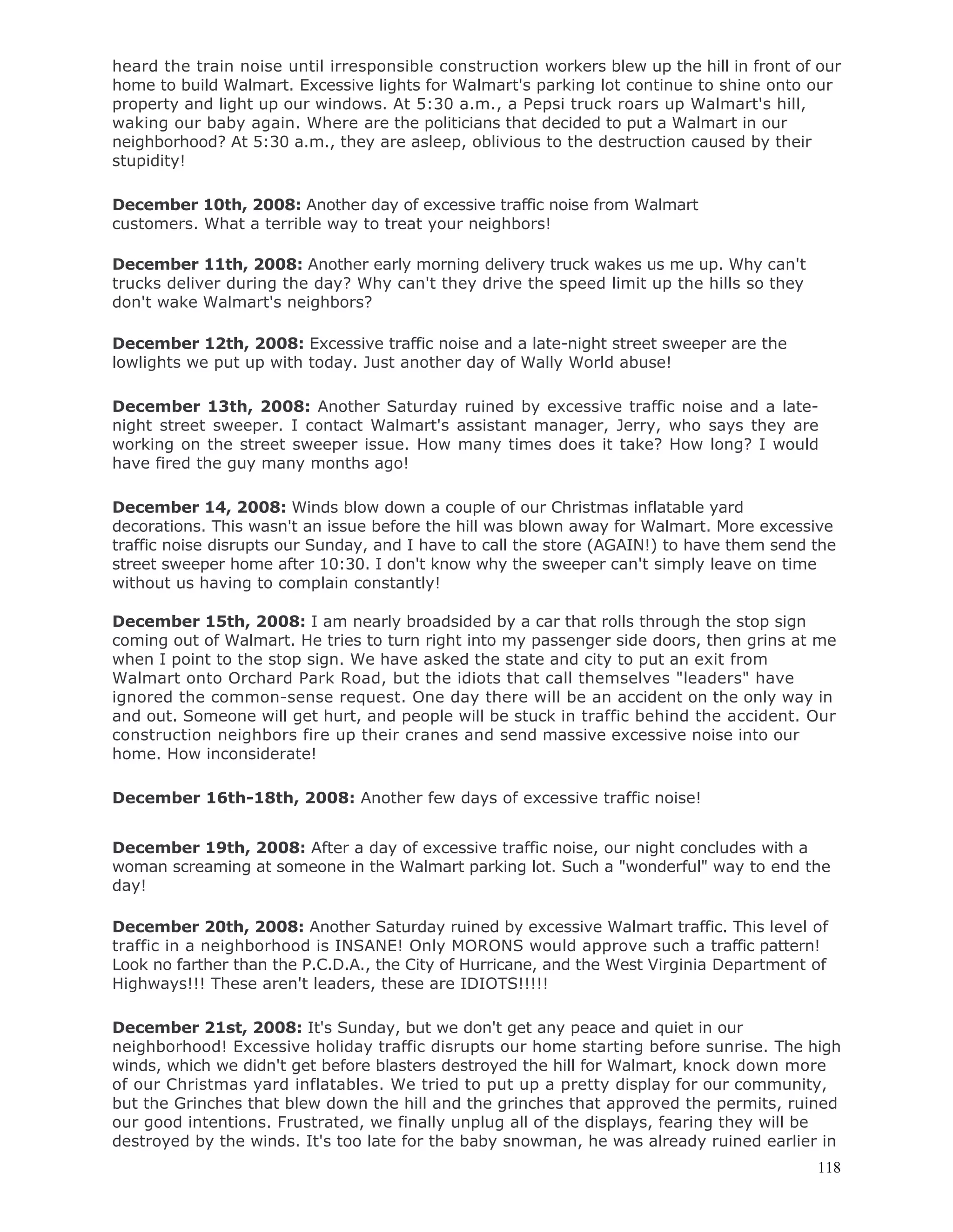 118
heard the train noise until irresponsible construction workers blew up the hill in front of our
home to build Walmart. Excessive lights for Walmart's parking lot continue to shine onto our
property and light up our windows. At 5:30 a.m., a Pepsi truck roars up Walmart's hill,
waking our baby again. Where are the politicians that decided to put a Walmart in our
neighborhood? At 5:30 a.m., they are asleep, oblivious to the destruction caused by their
stupidity!
December 10th, 2008: Another day of excessive traffic noise from Walmart
customers. What a terrible way to treat your neighbors!
December 11th, 2008: Another early morning delivery truck wakes us me up. Why can't
trucks deliver during the day? Why can't they drive the speed limit up the hills so they
don't wake Walmart's neighbors?
December 12th, 2008: Excessive traffic noise and a late-night street sweeper are the
lowlights we put up with today. Just another day of Wally World abuse!
December 13th, 2008: Another Saturday ruined by excessive traffic noise and a late-
night street sweeper. I contact Walmart's assistant manager, Jerry, who says they are
working on the street sweeper issue. How many times does it take? How long? I would
have fired the guy many months ago!
December 14, 2008: Winds blow down a couple of our Christmas inflatable yard
decorations. This wasn't an issue before the hill was blown away for Walmart. More excessive
traffic noise disrupts our Sunday, and I have to call the store (AGAIN!) to have them send the
street sweeper home after 10:30. I don't know why the sweeper can't simply leave on time
without us having to complain constantly!
December 15th, 2008: I am nearly broadsided by a car that rolls through the stop sign
coming out of Walmart. He tries to turn right into my passenger side doors, then grins at me
when I point to the stop sign. We have asked the state and city to put an exit from
Walmart onto Orchard Park Road, but the idiots that call themselves "leaders" have
ignored the common-sense request. One day there will be an accident on the only way in
and out. Someone will get hurt, and people will be stuck in traffic behind the accident. Our
construction neighbors fire up their cranes and send massive excessive noise into our
home. How inconsiderate!
December 16th-18th, 2008: Another few days of excessive traffic noise!
December 19th, 2008: After a day of excessive traffic noise, our night concludes with a
woman screaming at someone in the Walmart parking lot. Such a "wonderful" way to end the
day!
December 20th, 2008: Another Saturday ruined by excessive Walmart traffic. This level of
traffic in a neighborhood is INSANE! Only MORONS would approve such a traffic pattern!
Look no farther than the P.C.D.A., the City of Hurricane, and the West Virginia Department of
Highways!!! These aren't leaders, these are IDIOTS!!!!!
December 21st, 2008: It's Sunday, but we don't get any peace and quiet in our
neighborhood! Excessive holiday traffic disrupts our home starting before sunrise. The high
winds, which we didn't get before blasters destroyed the hill for Walmart, knock down more
of our Christmas yard inflatables. We tried to put up a pretty display for our community,
but the Grinches that blew down the hill and the grinches that approved the permits, ruined
our good intentions. Frustrated, we finally unplug all of the displays, fearing they will be
destroyed by the winds. It's too late for the baby snowman, he was already ruined earlier in
 