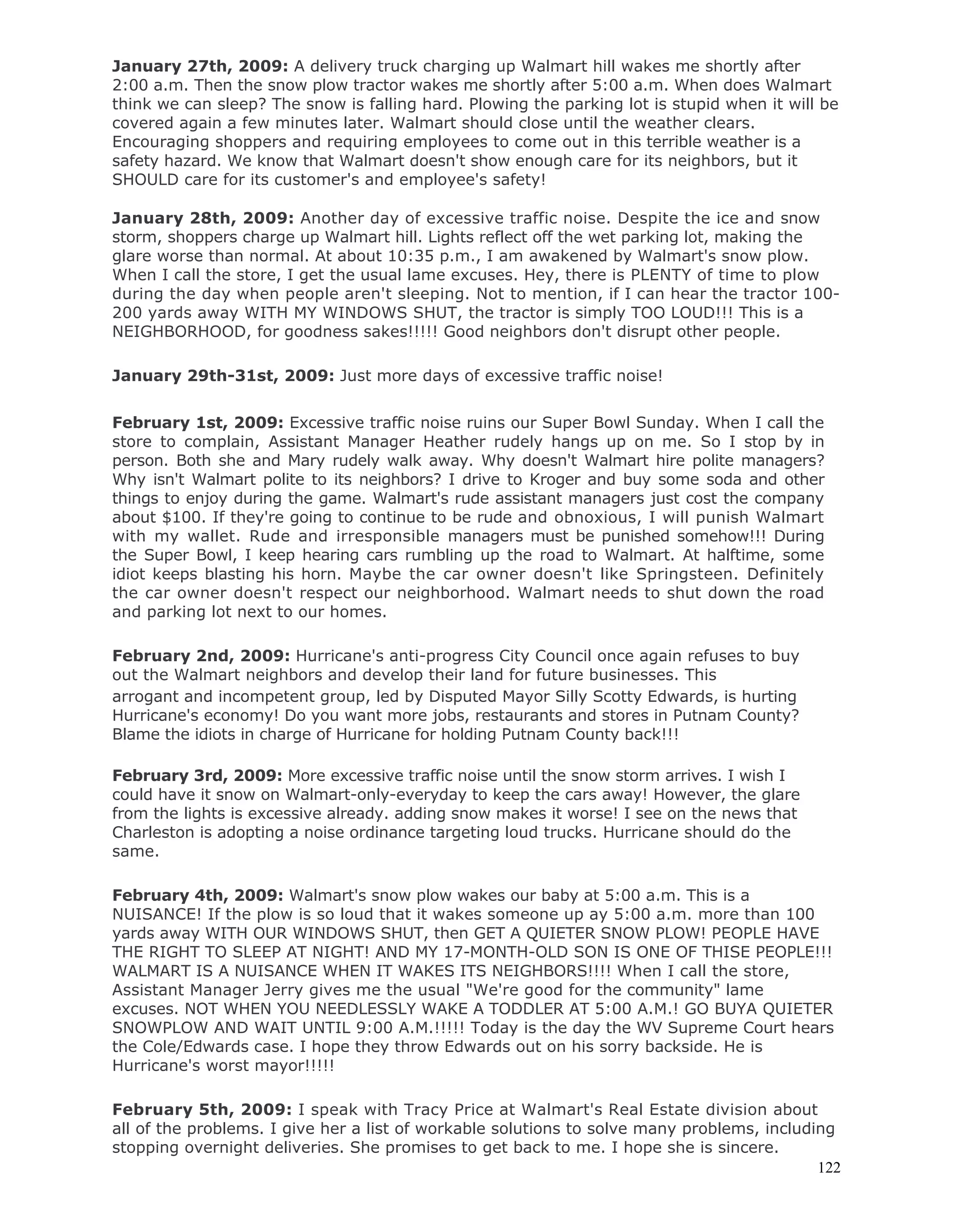 122
January 27th, 2009: A delivery truck charging up Walmart hill wakes me shortly after
2:00 a.m. Then the snow plow tractor wakes me shortly after 5:00 a.m. When does Walmart
think we can sleep? The snow is falling hard. Plowing the parking lot is stupid when it will be
covered again a few minutes later. Walmart should close until the weather clears.
Encouraging shoppers and requiring employees to come out in this terrible weather is a
safety hazard. We know that Walmart doesn't show enough care for its neighbors, but it
SHOULD care for its customer's and employee's safety!
January 28th, 2009: Another day of excessive traffic noise. Despite the ice and snow
storm, shoppers charge up Walmart hill. Lights reflect off the wet parking lot, making the
glare worse than normal. At about 10:35 p.m., I am awakened by Walmart's snow plow.
When I call the store, I get the usual lame excuses. Hey, there is PLENTY of time to plow
during the day when people aren't sleeping. Not to mention, if I can hear the tractor 100-
200 yards away WITH MY WINDOWS SHUT, the tractor is simply TOO LOUD!!! This is a
NEIGHBORHOOD, for goodness sakes!!!!! Good neighbors don't disrupt other people.
January 29th-31st, 2009: Just more days of excessive traffic noise!
February 1st, 2009: Excessive traffic noise ruins our Super Bowl Sunday. When I call the
store to complain, Assistant Manager Heather rudely hangs up on me. So I stop by in
person. Both she and Mary rudely walk away. Why doesn't Walmart hire polite managers?
Why isn't Walmart polite to its neighbors? I drive to Kroger and buy some soda and other
things to enjoy during the game. Walmart's rude assistant managers just cost the company
about $100. If they're going to continue to be rude and obnoxious, I will punish Walmart
with my wallet. Rude and irresponsible managers must be punished somehow!!! During
the Super Bowl, I keep hearing cars rumbling up the road to Walmart. At halftime, some
idiot keeps blasting his horn. Maybe the car owner doesn't like Springsteen. Definitely
the car owner doesn't respect our neighborhood. Walmart needs to shut down the road
and parking lot next to our homes.
February 2nd, 2009: Hurricane's anti-progress City Council once again refuses to buy
out the Walmart neighbors and develop their land for future businesses. This
arrogant and incompetent group, led by Disputed Mayor Silly Scotty Edwards, is hurting
Hurricane's economy! Do you want more jobs, restaurants and stores in Putnam County?
Blame the idiots in charge of Hurricane for holding Putnam County back!!!
February 3rd, 2009: More excessive traffic noise until the snow storm arrives. I wish I
could have it snow on Walmart-only-everyday to keep the cars away! However, the glare
from the lights is excessive already. adding snow makes it worse! I see on the news that
Charleston is adopting a noise ordinance targeting loud trucks. Hurricane should do the
same.
February 4th, 2009: Walmart's snow plow wakes our baby at 5:00 a.m. This is a
NUISANCE! If the plow is so loud that it wakes someone up ay 5:00 a.m. more than 100
yards away WITH OUR WINDOWS SHUT, then GET A QUIETER SNOW PLOW! PEOPLE HAVE
THE RIGHT TO SLEEP AT NIGHT! AND MY 17-MONTH-OLD SON IS ONE OF THISE PEOPLE!!!
WALMART IS A NUISANCE WHEN IT WAKES ITS NEIGHBORS!!!! When I call the store,
Assistant Manager Jerry gives me the usual "We're good for the community" lame
excuses. NOT WHEN YOU NEEDLESSLY WAKE A TODDLER AT 5:00 A.M.! GO BUYA QUIETER
SNOWPLOW AND WAIT UNTIL 9:00 A.M.!!!!! Today is the day the WV Supreme Court hears
the Cole/Edwards case. I hope they throw Edwards out on his sorry backside. He is
Hurricane's worst mayor!!!!!
February 5th, 2009: I speak with Tracy Price at Walmart's Real Estate division about
all of the problems. I give her a list of workable solutions to solve many problems, including
stopping overnight deliveries. She promises to get back to me. I hope she is sincere.
 