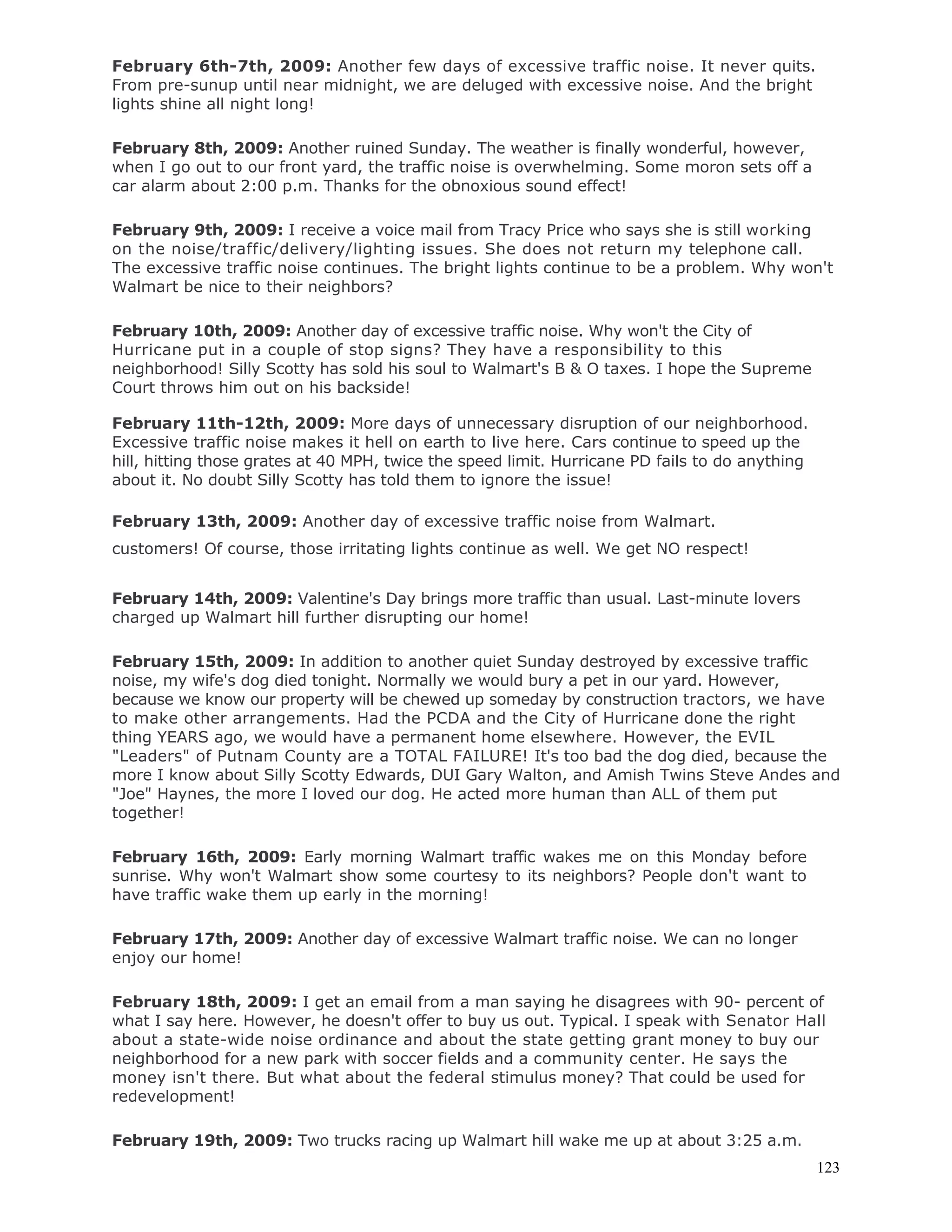 123
February 6th-7th, 2009: Another few days of excessive traffic noise. It never quits.
From pre-sunup until near midnight, we are deluged with excessive noise. And the bright
lights shine all night long!
February 8th, 2009: Another ruined Sunday. The weather is finally wonderful, however,
when I go out to our front yard, the traffic noise is overwhelming. Some moron sets off a
car alarm about 2:00 p.m. Thanks for the obnoxious sound effect!
February 9th, 2009: I receive a voice mail from Tracy Price who says she is still working
on the noise/traffic/delivery/lighting issues. She does not return my telephone call.
The excessive traffic noise continues. The bright lights continue to be a problem. Why won't
Walmart be nice to their neighbors?
February 10th, 2009: Another day of excessive traffic noise. Why won't the City of
Hurricane put in a couple of stop signs? They have a responsibility to this
neighborhood! Silly Scotty has sold his soul to Walmart's B & O taxes. I hope the Supreme
Court throws him out on his backside!
February 11th-12th, 2009: More days of unnecessary disruption of our neighborhood.
Excessive traffic noise makes it hell on earth to live here. Cars continue to speed up the
hill, hitting those grates at 40 MPH, twice the speed limit. Hurricane PD fails to do anything
about it. No doubt Silly Scotty has told them to ignore the issue!
February 13th, 2009: Another day of excessive traffic noise from Walmart.
customers! Of course, those irritating lights continue as well. We get NO respect!
February 14th, 2009: Valentine's Day brings more traffic than usual. Last-minute lovers
charged up Walmart hill further disrupting our home!
February 15th, 2009: In addition to another quiet Sunday destroyed by excessive traffic
noise, my wife's dog died tonight. Normally we would bury a pet in our yard. However,
because we know our property will be chewed up someday by construction tractors, we have
to make other arrangements. Had the PCDA and the City of Hurricane done the right
thing YEARS ago, we would have a permanent home elsewhere. However, the EVIL
"Leaders" of Putnam County are a TOTAL FAILURE! It's too bad the dog died, because the
more I know about Silly Scotty Edwards, DUI Gary Walton, and Amish Twins Steve Andes and
"Joe" Haynes, the more I loved our dog. He acted more human than ALL of them put
together!
February 16th, 2009: Early morning Walmart traffic wakes me on this Monday before
sunrise. Why won't Walmart show some courtesy to its neighbors? People don't want to
have traffic wake them up early in the morning!
February 17th, 2009: Another day of excessive Walmart traffic noise. We can no longer
enjoy our home!
February 18th, 2009: I get an email from a man saying he disagrees with 90- percent of
what I say here. However, he doesn't offer to buy us out. Typical. I speak with Senator Hall
about a state-wide noise ordinance and about the state getting grant money to buy our
neighborhood for a new park with soccer fields and a community center. He says the
money isn't there. But what about the federal stimulus money? That could be used for
redevelopment!
February 19th, 2009: Two trucks racing up Walmart hill wake me up at about 3:25 a.m.
 
