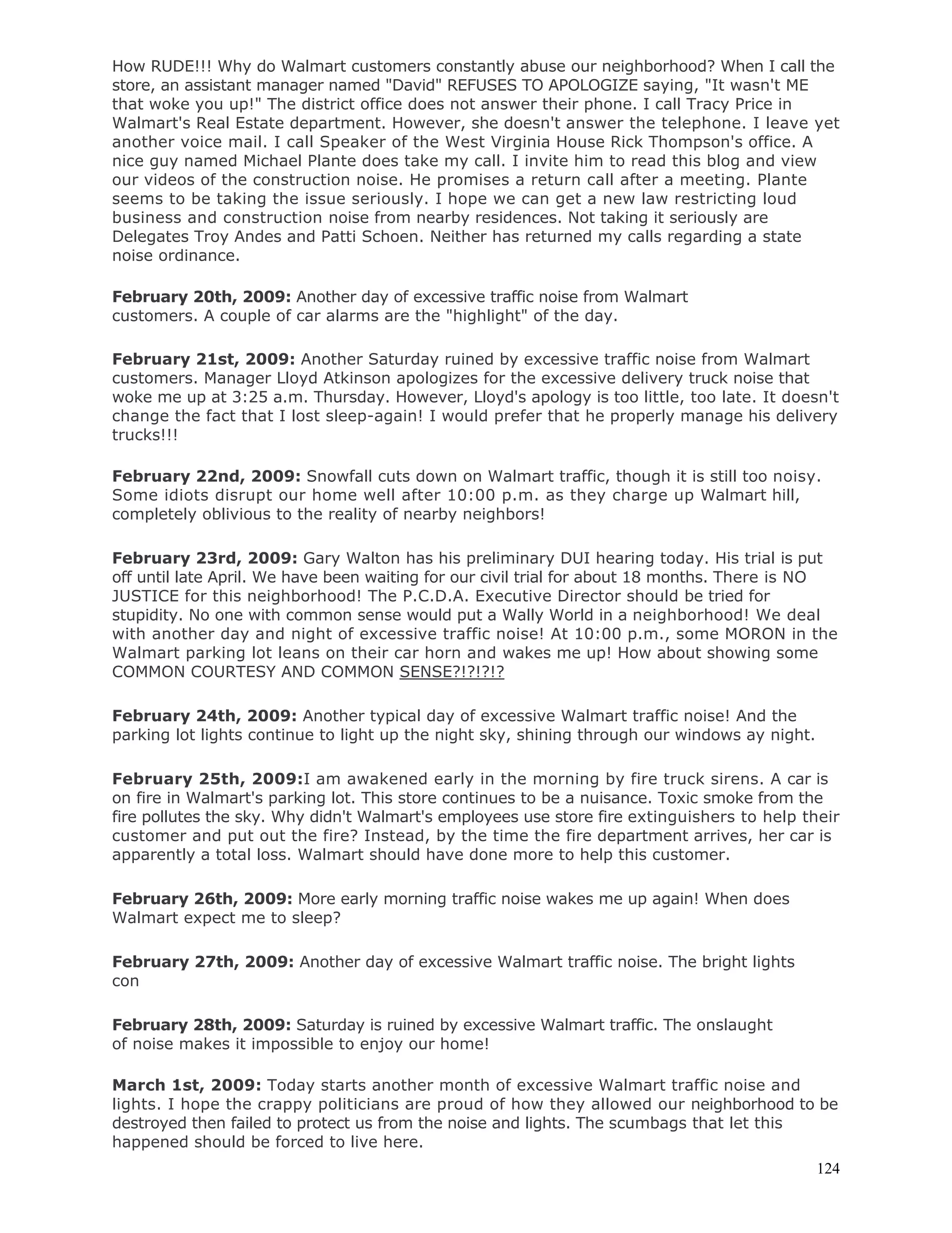 124
How RUDE!!! Why do Walmart customers constantly abuse our neighborhood? When I call the
store, an assistant manager named "David" REFUSES TO APOLOGIZE saying, "It wasn't ME
that woke you up!" The district office does not answer their phone. I call Tracy Price in
Walmart's Real Estate department. However, she doesn't answer the telephone. I leave yet
another voice mail. I call Speaker of the West Virginia House Rick Thompson's office. A
nice guy named Michael Plante does take my call. I invite him to read this blog and view
our videos of the construction noise. He promises a return call after a meeting. Plante
seems to be taking the issue seriously. I hope we can get a new law restricting loud
business and construction noise from nearby residences. Not taking it seriously are
Delegates Troy Andes and Patti Schoen. Neither has returned my calls regarding a state
noise ordinance.
February 20th, 2009: Another day of excessive traffic noise from Walmart
customers. A couple of car alarms are the "highlight" of the day.
February 21st, 2009: Another Saturday ruined by excessive traffic noise from Walmart
customers. Manager Lloyd Atkinson apologizes for the excessive delivery truck noise that
woke me up at 3:25 a.m. Thursday. However, Lloyd's apology is too little, too late. It doesn't
change the fact that I lost sleep-again! I would prefer that he properly manage his delivery
trucks!!!
February 22nd, 2009: Snowfall cuts down on Walmart traffic, though it is still too noisy.
Some idiots disrupt our home well after 10:00 p.m. as they charge up Walmart hill,
completely oblivious to the reality of nearby neighbors!
February 23rd, 2009: Gary Walton has his preliminary DUI hearing today. His trial is put
off until late April. We have been waiting for our civil trial for about 18 months. There is NO
JUSTICE for this neighborhood! The P.C.D.A. Executive Director should be tried for
stupidity. No one with common sense would put a Wally World in a neighborhood! We deal
with another day and night of excessive traffic noise! At 10:00 p.m., some MORON in the
Walmart parking lot leans on their car horn and wakes me up! How about showing some
COMMON COURTESY AND COMMON SENSE?!?!?!?
February 24th, 2009: Another typical day of excessive Walmart traffic noise! And the
parking lot lights continue to light up the night sky, shining through our windows ay night.
February 25th, 2009:I am awakened early in the morning by fire truck sirens. A car is
on fire in Walmart's parking lot. This store continues to be a nuisance. Toxic smoke from the
fire pollutes the sky. Why didn't Walmart's employees use store fire extinguishers to help their
customer and put out the fire? Instead, by the time the fire department arrives, her car is
apparently a total loss. Walmart should have done more to help this customer.
February 26th, 2009: More early morning traffic noise wakes me up again! When does
Walmart expect me to sleep?
February 27th, 2009: Another day of excessive Walmart traffic noise. The bright lights
con
February 28th, 2009: Saturday is ruined by excessive Walmart traffic. The onslaught
of noise makes it impossible to enjoy our home!
March 1st, 2009: Today starts another month of excessive Walmart traffic noise and
lights. I hope the crappy politicians are proud of how they allowed our neighborhood to be
destroyed then failed to protect us from the noise and lights. The scumbags that let this
happened should be forced to live here.
 