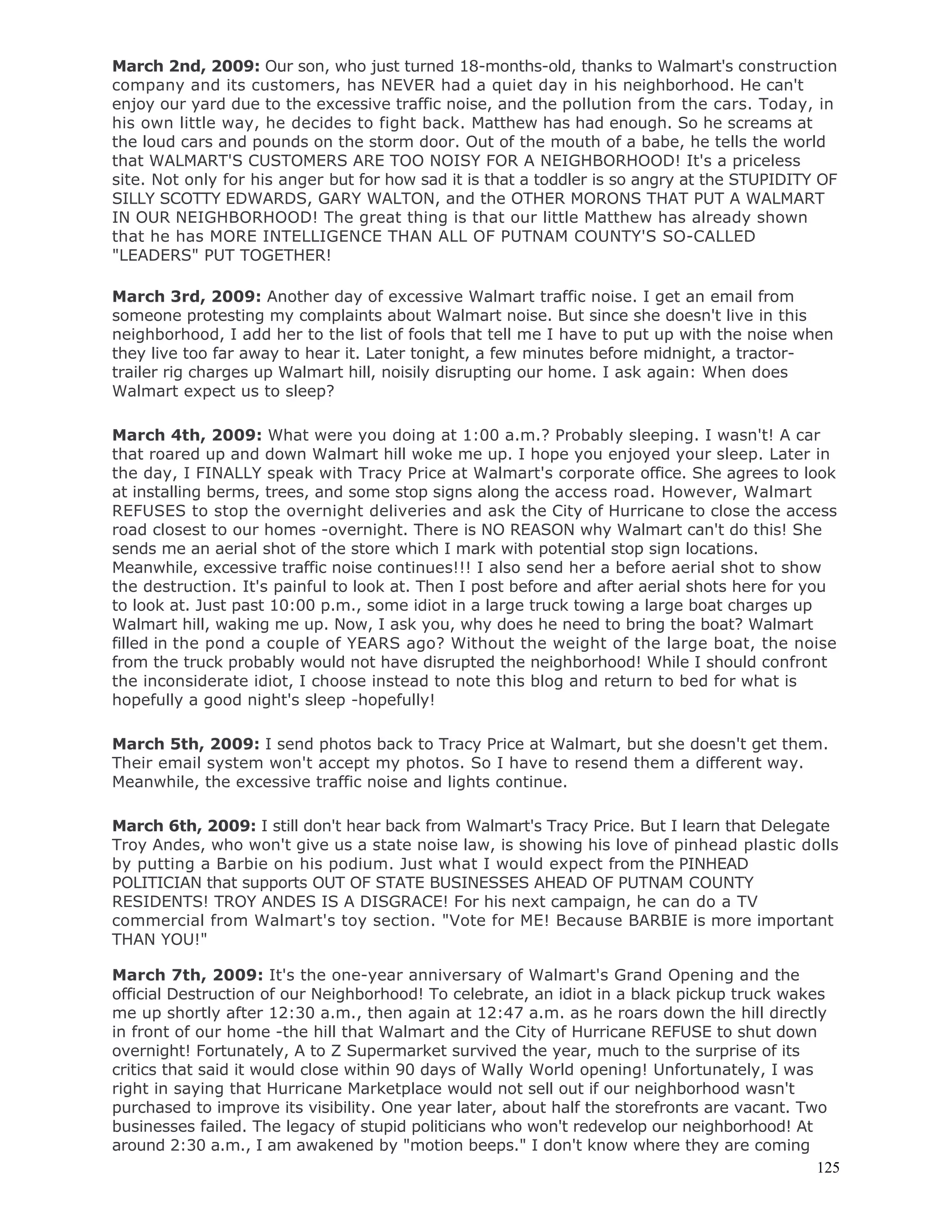 125
March 2nd, 2009: Our son, who just turned 18-months-old, thanks to Walmart's construction
company and its customers, has NEVER had a quiet day in his neighborhood. He can't
enjoy our yard due to the excessive traffic noise, and the pollution from the cars. Today, in
his own little way, he decides to fight back. Matthew has had enough. So he screams at
the loud cars and pounds on the storm door. Out of the mouth of a babe, he tells the world
that WALMART'S CUSTOMERS ARE TOO NOISY FOR A NEIGHBORHOOD! It's a priceless
site. Not only for his anger but for how sad it is that a toddler is so angry at the STUPIDITY OF
SILLY SCOTTY EDWARDS, GARY WALTON, and the OTHER MORONS THAT PUT A WALMART
IN OUR NEIGHBORHOOD! The great thing is that our little Matthew has already shown
that he has MORE INTELLIGENCE THAN ALL OF PUTNAM COUNTY'S SO-CALLED
"LEADERS" PUT TOGETHER!
March 3rd, 2009: Another day of excessive Walmart traffic noise. I get an email from
someone protesting my complaints about Walmart noise. But since she doesn't live in this
neighborhood, I add her to the list of fools that tell me I have to put up with the noise when
they live too far away to hear it. Later tonight, a few minutes before midnight, a tractor-
trailer rig charges up Walmart hill, noisily disrupting our home. I ask again: When does
Walmart expect us to sleep?
March 4th, 2009: What were you doing at 1:00 a.m.? Probably sleeping. I wasn't! A car
that roared up and down Walmart hill woke me up. I hope you enjoyed your sleep. Later in
the day, I FINALLY speak with Tracy Price at Walmart's corporate office. She agrees to look
at installing berms, trees, and some stop signs along the access road. However, Walmart
REFUSES to stop the overnight deliveries and ask the City of Hurricane to close the access
road closest to our homes -overnight. There is NO REASON why Walmart can't do this! She
sends me an aerial shot of the store which I mark with potential stop sign locations.
Meanwhile, excessive traffic noise continues!!! I also send her a before aerial shot to show
the destruction. It's painful to look at. Then I post before and after aerial shots here for you
to look at. Just past 10:00 p.m., some idiot in a large truck towing a large boat charges up
Walmart hill, waking me up. Now, I ask you, why does he need to bring the boat? Walmart
filled in the pond a couple of YEARS ago? Without the weight of the large boat, the noise
from the truck probably would not have disrupted the neighborhood! While I should confront
the inconsiderate idiot, I choose instead to note this blog and return to bed for what is
hopefully a good night's sleep -hopefully!
March 5th, 2009: I send photos back to Tracy Price at Walmart, but she doesn't get them.
Their email system won't accept my photos. So I have to resend them a different way.
Meanwhile, the excessive traffic noise and lights continue.
March 6th, 2009: I still don't hear back from Walmart's Tracy Price. But I learn that Delegate
Troy Andes, who won't give us a state noise law, is showing his love of pinhead plastic dolls
by putting a Barbie on his podium. Just what I would expect from the PINHEAD
POLITICIAN that supports OUT OF STATE BUSINESSES AHEAD OF PUTNAM COUNTY
RESIDENTS! TROY ANDES IS A DISGRACE! For his next campaign, he can do a TV
commercial from Walmart's toy section. "Vote for ME! Because BARBIE is more important
THAN YOU!"
March 7th, 2009: It's the one-year anniversary of Walmart's Grand Opening and the
official Destruction of our Neighborhood! To celebrate, an idiot in a black pickup truck wakes
me up shortly after 12:30 a.m., then again at 12:47 a.m. as he roars down the hill directly
in front of our home -the hill that Walmart and the City of Hurricane REFUSE to shut down
overnight! Fortunately, A to Z Supermarket survived the year, much to the surprise of its
critics that said it would close within 90 days of Wally World opening! Unfortunately, I was
right in saying that Hurricane Marketplace would not sell out if our neighborhood wasn't
purchased to improve its visibility. One year later, about half the storefronts are vacant. Two
businesses failed. The legacy of stupid politicians who won't redevelop our neighborhood! At
around 2:30 a.m., I am awakened by "motion beeps." I don't know where they are coming
 