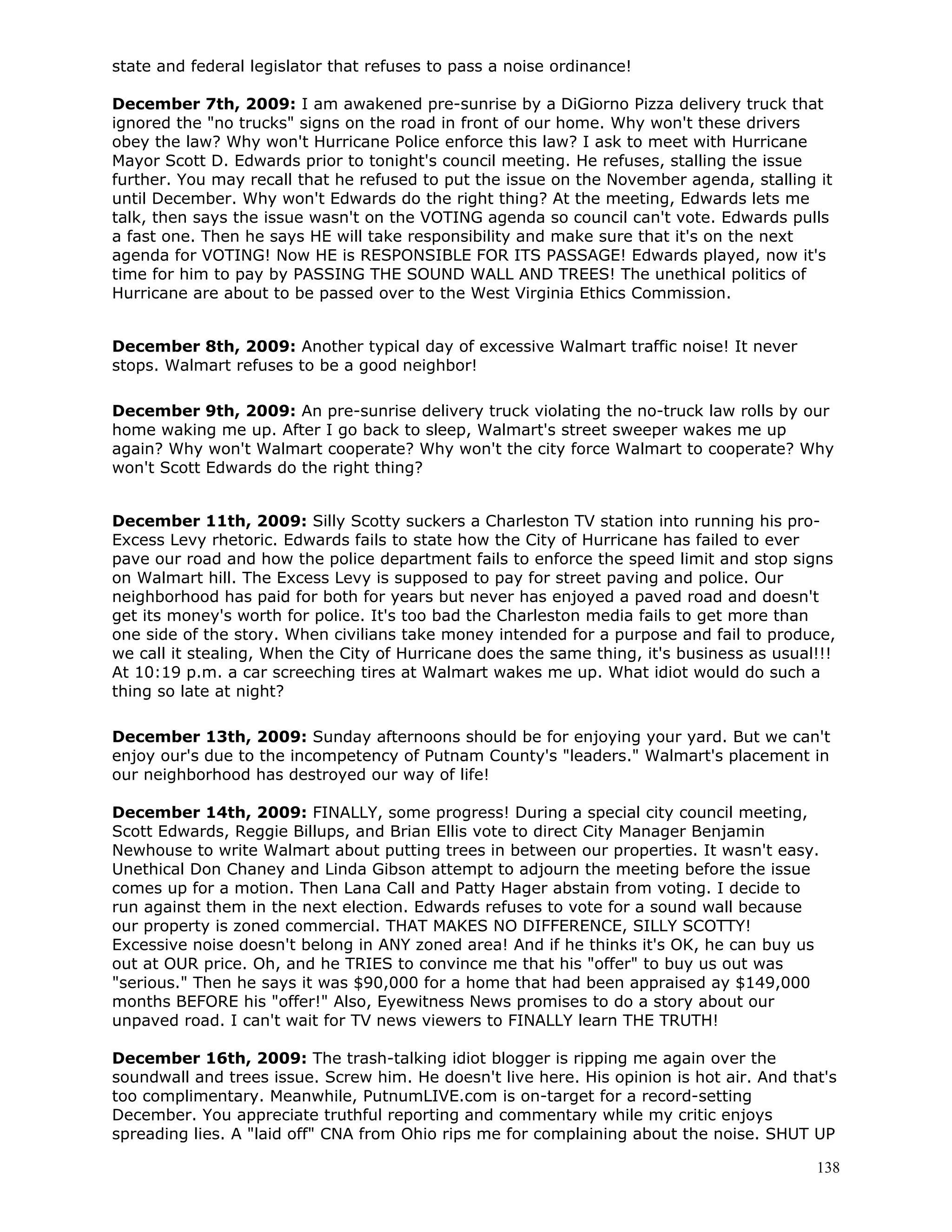 138
state and federal legislator that refuses to pass a noise ordinance!
December 7th, 2009: I am awakened pre-sunrise by a DiGiorno Pizza delivery truck that
ignored the "no trucks" signs on the road in front of our home. Why won't these drivers
obey the law? Why won't Hurricane Police enforce this law? I ask to meet with Hurricane
Mayor Scott D. Edwards prior to tonight's council meeting. He refuses, stalling the issue
further. You may recall that he refused to put the issue on the November agenda, stalling it
until December. Why won't Edwards do the right thing? At the meeting, Edwards lets me
talk, then says the issue wasn't on the VOTING agenda so council can't vote. Edwards pulls
a fast one. Then he says HE will take responsibility and make sure that it's on the next
agenda for VOTING! Now HE is RESPONSIBLE FOR ITS PASSAGE! Edwards played, now it's
time for him to pay by PASSING THE SOUND WALL AND TREES! The unethical politics of
Hurricane are about to be passed over to the West Virginia Ethics Commission.
December 8th, 2009: Another typical day of excessive Walmart traffic noise! It never
stops. Walmart refuses to be a good neighbor!
December 9th, 2009: An pre-sunrise delivery truck violating the no-truck law rolls by our
home waking me up. After I go back to sleep, Walmart's street sweeper wakes me up
again? Why won't Walmart cooperate? Why won't the city force Walmart to cooperate? Why
won't Scott Edwards do the right thing?
December 11th, 2009: Silly Scotty suckers a Charleston TV station into running his pro-
Excess Levy rhetoric. Edwards fails to state how the City of Hurricane has failed to ever
pave our road and how the police department fails to enforce the speed limit and stop signs
on Walmart hill. The Excess Levy is supposed to pay for street paving and police. Our
neighborhood has paid for both for years but never has enjoyed a paved road and doesn't
get its money's worth for police. It's too bad the Charleston media fails to get more than
one side of the story. When civilians take money intended for a purpose and fail to produce,
we call it stealing, When the City of Hurricane does the same thing, it's business as usual!!!
At 10:19 p.m. a car screeching tires at Walmart wakes me up. What idiot would do such a
thing so late at night?
December 13th, 2009: Sunday afternoons should be for enjoying your yard. But we can't
enjoy our's due to the incompetency of Putnam County's "leaders." Walmart's placement in
our neighborhood has destroyed our way of life!
December 14th, 2009: FINALLY, some progress! During a special city council meeting,
Scott Edwards, Reggie Billups, and Brian Ellis vote to direct City Manager Benjamin
Newhouse to write Walmart about putting trees in between our properties. It wasn't easy.
Unethical Don Chaney and Linda Gibson attempt to adjourn the meeting before the issue
comes up for a motion. Then Lana Call and Patty Hager abstain from voting. I decide to
run against them in the next election. Edwards refuses to vote for a sound wall because
our property is zoned commercial. THAT MAKES NO DIFFERENCE, SILLY SCOTTY!
Excessive noise doesn't belong in ANY zoned area! And if he thinks it's OK, he can buy us
out at OUR price. Oh, and he TRIES to convince me that his "offer" to buy us out was
"serious." Then he says it was $90,000 for a home that had been appraised ay $149,000
months BEFORE his "offer!" Also, Eyewitness News promises to do a story about our
unpaved road. I can't wait for TV news viewers to FINALLY learn THE TRUTH!
December 16th, 2009: The trash-talking idiot blogger is ripping me again over the
soundwall and trees issue. Screw him. He doesn't live here. His opinion is hot air. And that's
too complimentary. Meanwhile, PutnumLIVE.com is on-target for a record-setting
December. You appreciate truthful reporting and commentary while my critic enjoys
spreading lies. A "laid off" CNA from Ohio rips me for complaining about the noise. SHUT UP
 