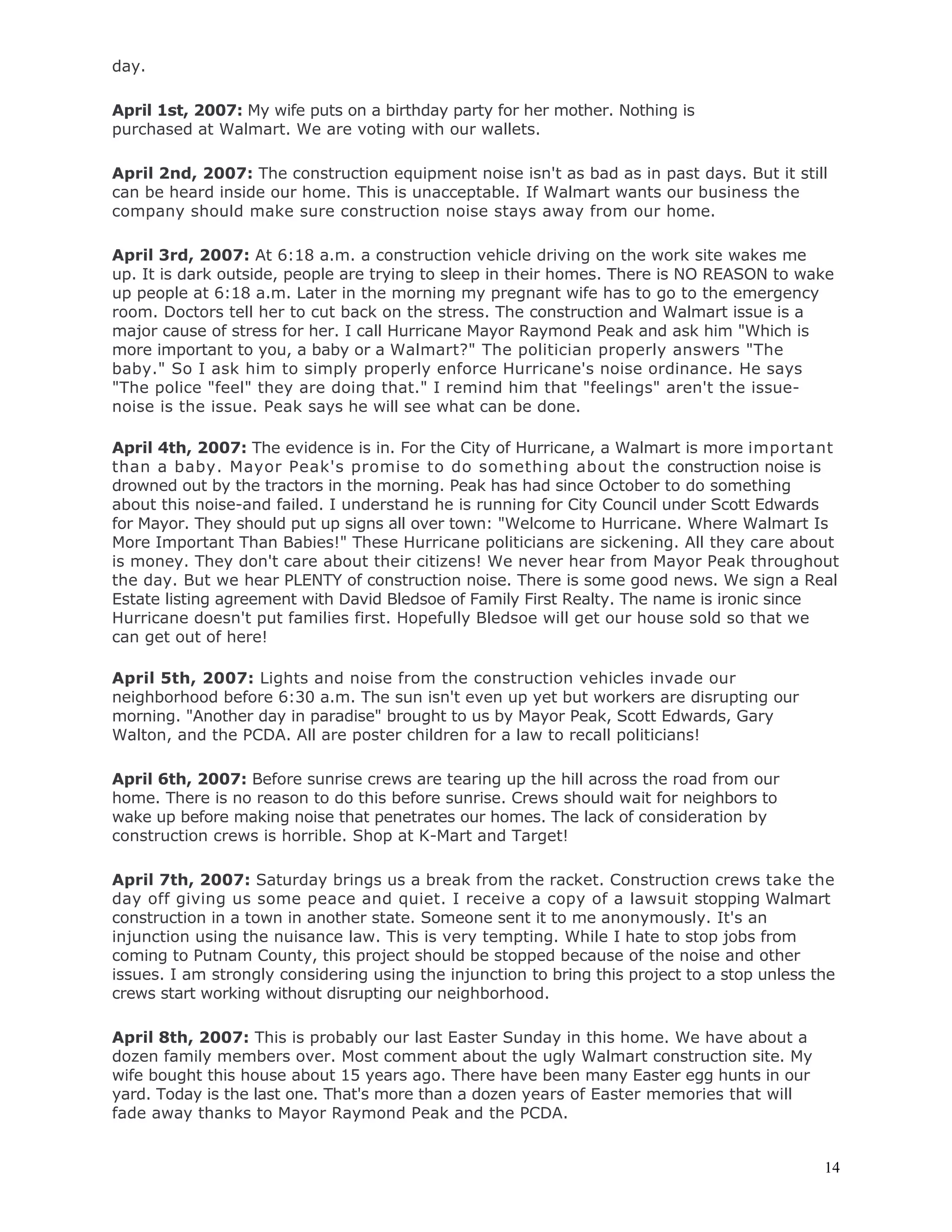 14
day.
April 1st, 2007: My wife puts on a birthday party for her mother. Nothing is
purchased at Walmart. We are voting with our wallets.
April 2nd, 2007: The construction equipment noise isn't as bad as in past days. But it still
can be heard inside our home. This is unacceptable. If Walmart wants our business the
company should make sure construction noise stays away from our home.
April 3rd, 2007: At 6:18 a.m. a construction vehicle driving on the work site wakes me
up. It is dark outside, people are trying to sleep in their homes. There is NO REASON to wake
up people at 6:18 a.m. Later in the morning my pregnant wife has to go to the emergency
room. Doctors tell her to cut back on the stress. The construction and Walmart issue is a
major cause of stress for her. I call Hurricane Mayor Raymond Peak and ask him "Which is
more important to you, a baby or a Walmart?" The politician properly answers "The
baby." So I ask him to simply properly enforce Hurricane's noise ordinance. He says
"The police "feel" they are doing that." I remind him that "feelings" aren't the issue-
noise is the issue. Peak says he will see what can be done.
April 4th, 2007: The evidence is in. For the City of Hurricane, a Walmart is more important
than a baby. Mayor Peak's promise to do something about the construction noise is
drowned out by the tractors in the morning. Peak has had since October to do something
about this noise-and failed. I understand he is running for City Council under Scott Edwards
for Mayor. They should put up signs all over town: "Welcome to Hurricane. Where Walmart Is
More Important Than Babies!" These Hurricane politicians are sickening. All they care about
is money. They don't care about their citizens! We never hear from Mayor Peak throughout
the day. But we hear PLENTY of construction noise. There is some good news. We sign a Real
Estate listing agreement with David Bledsoe of Family First Realty. The name is ironic since
Hurricane doesn't put families first. Hopefully Bledsoe will get our house sold so that we
can get out of here!
April 5th, 2007: Lights and noise from the construction vehicles invade our
neighborhood before 6:30 a.m. The sun isn't even up yet but workers are disrupting our
morning. "Another day in paradise" brought to us by Mayor Peak, Scott Edwards, Gary
Walton, and the PCDA. All are poster children for a law to recall politicians!
April 6th, 2007: Before sunrise crews are tearing up the hill across the road from our
home. There is no reason to do this before sunrise. Crews should wait for neighbors to
wake up before making noise that penetrates our homes. The lack of consideration by
construction crews is horrible. Shop at K-Mart and Target!
April 7th, 2007: Saturday brings us a break from the racket. Construction crews take the
day off giving us some peace and quiet. I receive a copy of a lawsuit stopping Walmart
construction in a town in another state. Someone sent it to me anonymously. It's an
injunction using the nuisance law. This is very tempting. While I hate to stop jobs from
coming to Putnam County, this project should be stopped because of the noise and other
issues. I am strongly considering using the injunction to bring this project to a stop unless the
crews start working without disrupting our neighborhood.
April 8th, 2007: This is probably our last Easter Sunday in this home. We have about a
dozen family members over. Most comment about the ugly Walmart construction site. My
wife bought this house about 15 years ago. There have been many Easter egg hunts in our
yard. Today is the last one. That's more than a dozen years of Easter memories that will
fade away thanks to Mayor Raymond Peak and the PCDA.
 