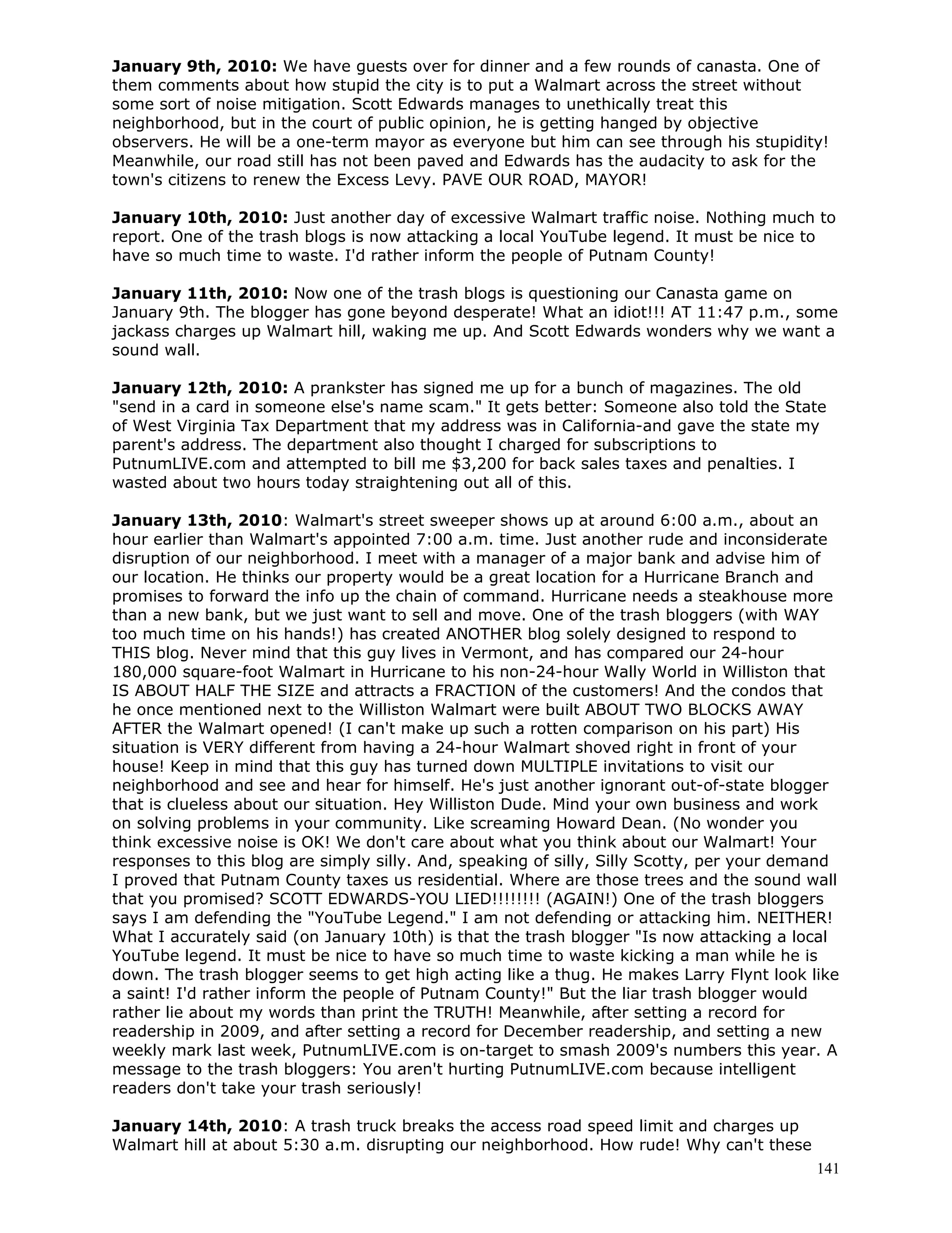 141
January 9th, 2010: We have guests over for dinner and a few rounds of canasta. One of
them comments about how stupid the city is to put a Walmart across the street without
some sort of noise mitigation. Scott Edwards manages to unethically treat this
neighborhood, but in the court of public opinion, he is getting hanged by objective
observers. He will be a one-term mayor as everyone but him can see through his stupidity!
Meanwhile, our road still has not been paved and Edwards has the audacity to ask for the
town's citizens to renew the Excess Levy. PAVE OUR ROAD, MAYOR!
January 10th, 2010: Just another day of excessive Walmart traffic noise. Nothing much to
report. One of the trash blogs is now attacking a local YouTube legend. It must be nice to
have so much time to waste. I'd rather inform the people of Putnam County!
January 11th, 2010: Now one of the trash blogs is questioning our Canasta game on
January 9th. The blogger has gone beyond desperate! What an idiot!!! AT 11:47 p.m., some
jackass charges up Walmart hill, waking me up. And Scott Edwards wonders why we want a
sound wall.
January 12th, 2010: A prankster has signed me up for a bunch of magazines. The old
"send in a card in someone else's name scam." It gets better: Someone also told the State
of West Virginia Tax Department that my address was in California-and gave the state my
parent's address. The department also thought I charged for subscriptions to
PutnumLIVE.com and attempted to bill me $3,200 for back sales taxes and penalties. I
wasted about two hours today straightening out all of this.
January 13th, 2010: Walmart's street sweeper shows up at around 6:00 a.m., about an
hour earlier than Walmart's appointed 7:00 a.m. time. Just another rude and inconsiderate
disruption of our neighborhood. I meet with a manager of a major bank and advise him of
our location. He thinks our property would be a great location for a Hurricane Branch and
promises to forward the info up the chain of command. Hurricane needs a steakhouse more
than a new bank, but we just want to sell and move. One of the trash bloggers (with WAY
too much time on his hands!) has created ANOTHER blog solely designed to respond to
THIS blog. Never mind that this guy lives in Vermont, and has compared our 24-hour
180,000 square-foot Walmart in Hurricane to his non-24-hour Wally World in Williston that
IS ABOUT HALF THE SIZE and attracts a FRACTION of the customers! And the condos that
he once mentioned next to the Williston Walmart were built ABOUT TWO BLOCKS AWAY
AFTER the Walmart opened! (I can't make up such a rotten comparison on his part) His
situation is VERY different from having a 24-hour Walmart shoved right in front of your
house! Keep in mind that this guy has turned down MULTIPLE invitations to visit our
neighborhood and see and hear for himself. He's just another ignorant out-of-state blogger
that is clueless about our situation. Hey Williston Dude. Mind your own business and work
on solving problems in your community. Like screaming Howard Dean. (No wonder you
think excessive noise is OK! We don't care about what you think about our Walmart! Your
responses to this blog are simply silly. And, speaking of silly, Silly Scotty, per your demand
I proved that Putnam County taxes us residential. Where are those trees and the sound wall
that you promised? SCOTT EDWARDS-YOU LIED!!!!!!!! (AGAIN!) One of the trash bloggers
says I am defending the "YouTube Legend." I am not defending or attacking him. NEITHER!
What I accurately said (on January 10th) is that the trash blogger "Is now attacking a local
YouTube legend. It must be nice to have so much time to waste kicking a man while he is
down. The trash blogger seems to get high acting like a thug. He makes Larry Flynt look like
a saint! I'd rather inform the people of Putnam County!" But the liar trash blogger would
rather lie about my words than print the TRUTH! Meanwhile, after setting a record for
readership in 2009, and after setting a record for December readership, and setting a new
weekly mark last week, PutnumLIVE.com is on-target to smash 2009's numbers this year. A
message to the trash bloggers: You aren't hurting PutnumLIVE.com because intelligent
readers don't take your trash seriously!
January 14th, 2010: A trash truck breaks the access road speed limit and charges up
Walmart hill at about 5:30 a.m. disrupting our neighborhood. How rude! Why can't these
 