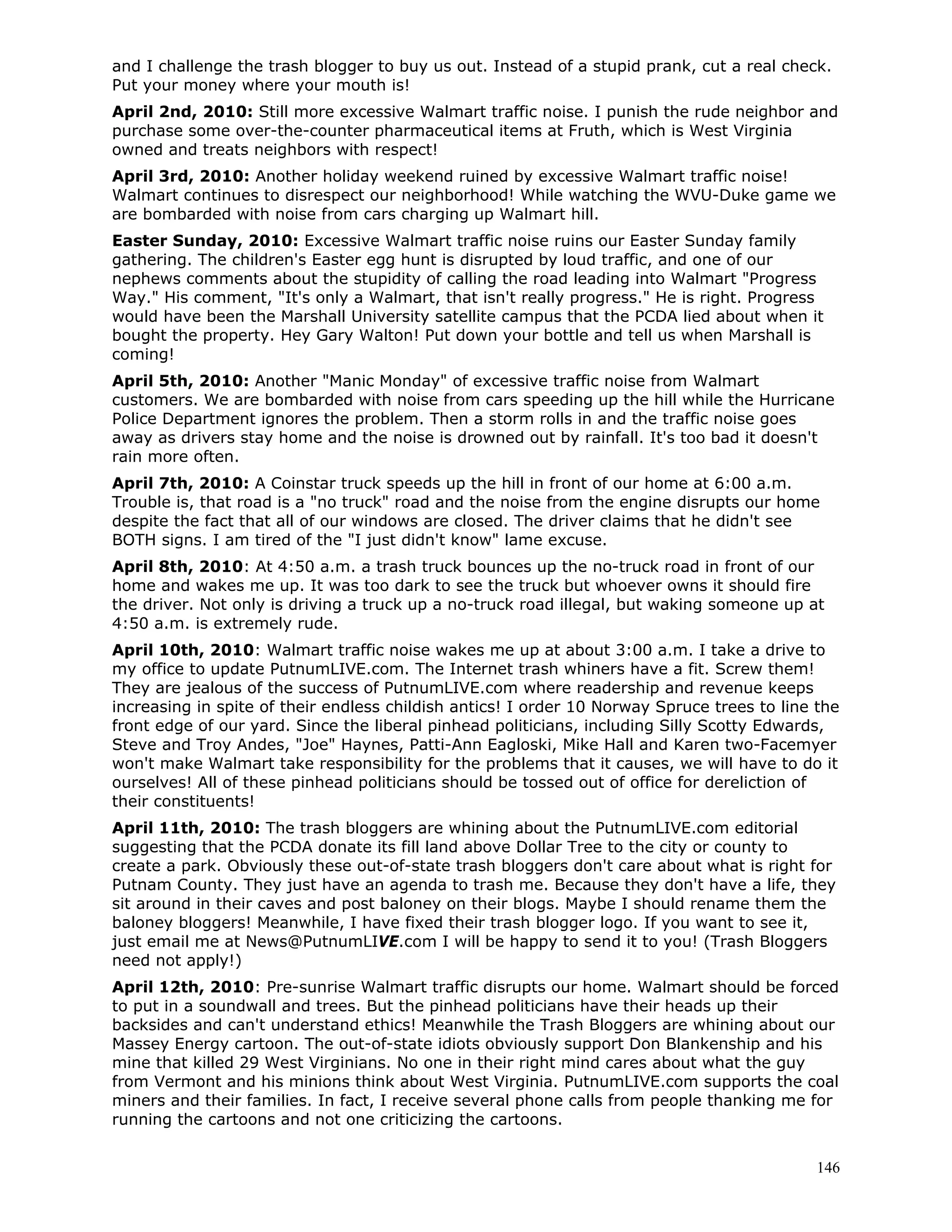 146
and I challenge the trash blogger to buy us out. Instead of a stupid prank, cut a real check.
Put your money where your mouth is!
April 2nd, 2010: Still more excessive Walmart traffic noise. I punish the rude neighbor and
purchase some over-the-counter pharmaceutical items at Fruth, which is West Virginia
owned and treats neighbors with respect!
April 3rd, 2010: Another holiday weekend ruined by excessive Walmart traffic noise!
Walmart continues to disrespect our neighborhood! While watching the WVU-Duke game we
are bombarded with noise from cars charging up Walmart hill.
Easter Sunday, 2010: Excessive Walmart traffic noise ruins our Easter Sunday family
gathering. The children's Easter egg hunt is disrupted by loud traffic, and one of our
nephews comments about the stupidity of calling the road leading into Walmart "Progress
Way." His comment, "It's only a Walmart, that isn't really progress." He is right. Progress
would have been the Marshall University satellite campus that the PCDA lied about when it
bought the property. Hey Gary Walton! Put down your bottle and tell us when Marshall is
coming!
April 5th, 2010: Another "Manic Monday" of excessive traffic noise from Walmart
customers. We are bombarded with noise from cars speeding up the hill while the Hurricane
Police Department ignores the problem. Then a storm rolls in and the traffic noise goes
away as drivers stay home and the noise is drowned out by rainfall. It's too bad it doesn't
rain more often.
April 7th, 2010: A Coinstar truck speeds up the hill in front of our home at 6:00 a.m.
Trouble is, that road is a "no truck" road and the noise from the engine disrupts our home
despite the fact that all of our windows are closed. The driver claims that he didn't see
BOTH signs. I am tired of the "I just didn't know" lame excuse.
April 8th, 2010: At 4:50 a.m. a trash truck bounces up the no-truck road in front of our
home and wakes me up. It was too dark to see the truck but whoever owns it should fire
the driver. Not only is driving a truck up a no-truck road illegal, but waking someone up at
4:50 a.m. is extremely rude.
April 10th, 2010: Walmart traffic noise wakes me up at about 3:00 a.m. I take a drive to
my office to update PutnumLIVE.com. The Internet trash whiners have a fit. Screw them!
They are jealous of the success of PutnumLIVE.com where readership and revenue keeps
increasing in spite of their endless childish antics! I order 10 Norway Spruce trees to line the
front edge of our yard. Since the liberal pinhead politicians, including Silly Scotty Edwards,
Steve and Troy Andes, "Joe" Haynes, Patti-Ann Eagloski, Mike Hall and Karen two-Facemyer
won't make Walmart take responsibility for the problems that it causes, we will have to do it
ourselves! All of these pinhead politicians should be tossed out of office for dereliction of
their constituents!
April 11th, 2010: The trash bloggers are whining about the PutnumLIVE.com editorial
suggesting that the PCDA donate its fill land above Dollar Tree to the city or county to
create a park. Obviously these out-of-state trash bloggers don't care about what is right for
Putnam County. They just have an agenda to trash me. Because they don't have a life, they
sit around in their caves and post baloney on their blogs. Maybe I should rename them the
baloney bloggers! Meanwhile, I have fixed their trash blogger logo. If you want to see it,
just email me at News@PutnumLIVE.com I will be happy to send it to you! (Trash Bloggers
need not apply!)
April 12th, 2010: Pre-sunrise Walmart traffic disrupts our home. Walmart should be forced
to put in a soundwall and trees. But the pinhead politicians have their heads up their
backsides and can't understand ethics! Meanwhile the Trash Bloggers are whining about our
Massey Energy cartoon. The out-of-state idiots obviously support Don Blankenship and his
mine that killed 29 West Virginians. No one in their right mind cares about what the guy
from Vermont and his minions think about West Virginia. PutnumLIVE.com supports the coal
miners and their families. In fact, I receive several phone calls from people thanking me for
running the cartoons and not one criticizing the cartoons.
 